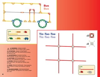 x5
x5
19
5
12
2
11
12 2
4
3
20
20
12
20 9
4
Bus
Bus
Tic-Tac-Toe
Tic-Tac-Toe
(EN) WARNING: CHOKING HAZARD –
Small parts. Not for children under 3 years.
(FR) ATTENTION : RISQUE D’ÉTOUFFEMENT –
Pièces de petite taille. Ne convient pas aux enfants
de moins de 3 ans.
(ES) ADVERTENCIA: PELIGRO DE ASFIXIA –
Piezas pequeñas. No para niños menores de 3 años.
(DE) ACHTUNG: ERSTICKUNGSGEFAHR –
Kleinteile. Nicht geeignet für Kinder unter 3 Jahren.
(IT) AVVISO: PERICOLO DI SOFFOCARE –
Pezzi piccoli parti. Non adatto per bambini sotto
di 3 anni.
(PT) AVISO: PERIGO DE SUFOCAÇÃO – Peças pequenas.
Não se destina a crianças com menos de 3 anos de
idade.
(NL) WAARSCHUWING: VERSTIKKINGSGEVAAR –
Kleine onderdelen. Niet geschikt voor kinderen jonger
dan 3 jaar.
 