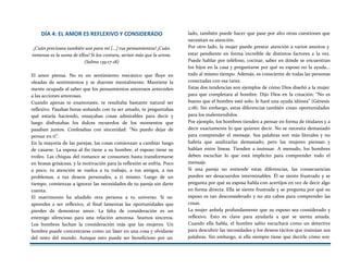 DÍA 4: EL AMOR ES REFLEXIVO Y CONSIDERADO
¡Cuán preciosos también son para mí [...] tus pensamientos! ¡Cuán
inmensa es la suma de ellos! Si los contara, serían más que la arena.
(Salmo 139:17-18)
El amor piensa. No es un sentimiento mecánico que fluye en
oleadas de sentimientos y se duerme mentalmente. Mantiene la
mente ocupada al saber que los pensamientos amorosos anteceden
a las acciones amorosas.
Cuando apenas te enamoraste, te resultaba bastante natural ser
reflexivo. Pasabas horas soñando con tu ser amado, te preguntabas
qué estaría haciendo, ensayabas cosas admirables para decir y
luego disfrutabas los dulces recuerdos de los momentos que
pasaban juntos. Confesabas con sinceridad: “No puedo dejar de
pensar en ti”.
En la mayoría de las parejas, las cosas comienzan a cambiar luego
de casarse. La esposa al fin tiene a su hombre; el esposo tiene su
trofeo. Las chispas del romance se consumen hasta transformarse
en brasas grisáceas, y la motivación para la reflexión se enfría. Poco
a poco, tu atención se vuelca a tu trabajo, a tus amigos, a tus
problemas, a tus deseos personales, a ti mismo. Luego de un
tiempo, comienzas a ignorar las necesidades de tu pareja sin darte
cuenta.
El matrimonio ha añadido otra persona a tu universo. Si no
aprendes a ser reflexivo, al final lamentas las oportunidades que
pierdes de demostrar amor. La falta de consideración es un
enemigo silencioso para una relación amorosa. Seamos sinceros.
Los hombres luchan la consideración más que las mujeres. Un
hombre puede concentrarse como un láser en una cosa y olvidarse
del resto del mundo. Aunque esto puede ser beneficioso por un
lado, también puede hacer que pase por alto otras cuestiones que
necesitan su atención.
Por otro lado, la mujer puede prestar atención a varios asuntos y
estar pendiente en forma increíble de distintos factores a la vez.
Puede hablar por teléfono, cocinar, saber en dónde se encuentran
los hijos en la casa y preguntarse por qué su esposo no la ayuda...
todo al mismo tiempo. Además, es consciente de todas las personas
conectadas con esa tarea.
Estas dos tendencias son ejemplos de cómo Dios diseñó a la mujer
para que completara al hombre. Dijo Dios en la creación: “No es
bueno que el hombre esté solo; le haré una ayuda idónea” (Génesis
2:18). Sin embargo, estas diferencias también crean oportunidades
para los malentendidos.
Por ejemplo, los hombres tienden a pensar en forma de titulares y a
decir exactamente lo que quieren decir. No se necesita demasiado
para comprender el mensaje. Sus palabras son más literales y no
habría que analizarlas demasiado; pero las mujeres piensan y
hablan entre líneas. Tienden a insinuar. A menudo, los hombres
deben escuchar lo que está implícito para comprender todo el
mensaje.
Si una pareja no entiende estas diferencias, las consecuencias
pueden ser desacuerdos interminables. Él se siente frustrado y se
pregunta por qué su esposa habla con acertijos en vez de decir algo
en forma directa. Ella se siente frustrada y se pregunta por qué su
esposo es tan desconsiderado y no ata cabos para comprender las
cosas.
La mujer anhela profundamente que su esposo sea considerado y
reflexivo. Esto es clave para ayudarla a que se sienta amada.
Cuando ella habla, el hombre sabio escuchará como un detective
para descubrir las necesidades y los deseos tácitos que insinúan sus
palabras. Sin embargo, si ella siempre tiene que decirle cómo son
 