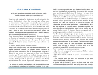 DÍA 5: EL AMOR NO ES GROSERO
Al que muy de mañana bendice a su amigo en alta voz, le será
contado como una maldición. (Proverbios 27:14)
Nada irrita más rápido a los demás como la mala educación. Ser
grosero significa decir o hacer algo innecesario que le haga pasar
un mal momento a la persona que esté cerca. Ser grosero es actuar
en forma indecorosa, vergonzosa o irritante. En el matrimonio,
podría tratarse de tener una boca sucia, malos modales en la mesa
o el hábito de hacer bromas sarcásticas. Desde cualquier punto de
vista, a nadie le gusta estar cerca de una persona grosera. La
conducta grosera puede parecerle insignificante a quien la practica,
pero es desagradable para los que están cerca.
Como siempre, el amor tiene algo para decir al respecto. Cuando
un hombre es impulsado por el amor, se comporta en forma
intencional de una manera que a la esposa le resulte más
agradable. Si ella desea amarlo, resuelve evitar lo que lo frustra y le
molesta.
En esencia, el amor genuino cuida sus modales.
Adoptar este concepto podría traer aire fresco a tu matrimonio. Los
buenos modales le expresan a tu esposa o esposo: “Te valoro lo
suficiente como para ejercer algo de dominio propio cerca de ti.
Quiero ser una persona con la que sea un placer estar”. Cuando
permites que el amor cambie tu conducta (aunque sea de la
manera más insignificante) restauras una atmósfera de honor en la
relación. Por lo general, las personas que practican una buena
etiqueta aumentan el nivel de respeto en el ambiente donde están.
Casi siempre, la etiqueta que usas en tu casa es totalmente distinta
a la que usas con tus amigos, o incluso con extraños. En tu casa,
puedes gritar o poner mala cara, pero si suena el timbre, abres con
una gran sonrisa y lleno de amabilidad. Sin embargo, si te atreves a
amar, también querrás dar lo mejor de ti mismo a los tuyos. Si no
dejas que el amor te motive a realizar los cambios necesarios en tu
conducta, la calidad de tu relación matrimonial sufrirá.
Las mujeres suelen ser mucho mejores que los hombres con ciertos
modales, aunque pueden ser groseras de otras maneras. El rey
Salomón dijo: “Más vale habitar en un rincón de la azotea que
compartir el techo con mujer pendenciera” (Proverbios 25:24 NVI).
Son los hombres en especial quienes necesitan aprender esta
importante lección. La Biblia dice: “Bien le va al hombre que se
apiada” (Salmo 112:5). El hombre discreto averiguará qué es
apropiado y ajustará su conducta en consecuencia.
Hay dos razones principales por las que la gente es grosera: la
ignorancia y el egoísmo. Por supuesto, ninguna de las dos cosas es
buena. Los niños nacen sin saber nada sobre los buenos modales, y
necesitan mucha ayuda y enseñanza. Sin embargo, los adultos
demuestran su ignorancia de otra manera. Conoces las reglas, pero
puedes no darte cuenta de cómo las rompes o ser demasiado
egoísta como para que te importe. De hecho, quizá no te des
cuenta de lo desagradable que puede ser vivir contigo.
Ponte a prueba con las siguientes preguntas:
• ¿Qué piensa tu cónyuge de la manera en que hablas y actúas
cuando estás cerca de él?
• ¿Qué efecto tiene tu conducta en la valía y la autoestima de tu
pareja?
• ¿Tu cónyuge diría que eres una bendición o que eres
condescendiente y lo avergüenzas?
Si piensas que tu cónyuge (y no tú) es el que tiene que hacer
cambios en esta área, es probable que sufras de un caso grave de
 