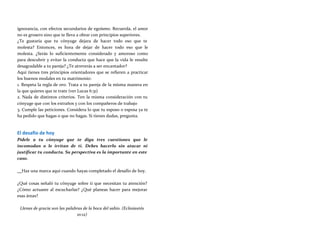 ignorancia, con efectos secundarios de egoísmo. Recuerda, el amor
no es grosero sino que te lleva a obrar con principios superiores.
¿Te gustaría que tu cónyuge dejara de hacer todo eso que te
molesta? Entonces, es hora de dejar de hacer todo eso que le
molesta. ¿Serás lo suficientemente considerado y amoroso como
para descubrir y evitar la conducta que hace que la vida le resulte
desagradable a tu pareja? ¿Te atreverás a ser encantador?
Aquí tienes tres principios orientadores que se refieren a practicar
los buenos modales en tu matrimonio:
1. Respeta la regla de oro. Trata a tu pareja de la misma manera en
la que quieres que te trate (ver Lucas 6:31)
2. Nada de distintos criterios. Ten la misma consideración con tu
cónyuge que con los extraños y con los compañeros de trabajo
3. Cumple las peticiones. Considera lo que tu esposo o esposa ya te
ha pedido que hagas o que no hagas. Si tienes dudas, pregunta.
El desafío de hoy
Pídele a tu cónyuge que te diga tres cuestiones que le
incomodan o le irritan de ti. Debes hacerlo sin atacar ni
justificar tu conducta. Su perspectiva es la importante en este
caso.
Haz una marca aquí cuando hayas completado el desafío de hoy.
¿Qué cosas señaló tu cónyuge sobre ti que necesitan tu atención?
¿Cómo actuaste al escucharlas? ¿Qué planeas hacer para mejorar
esas áreas?
Llenas de gracia son las palabras de la boca del sabio. (Eclesiastés
10:12)
 