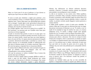 DÍA 6: EL AMOR NO SE IRRITA
Mejor es el lento para la ira que el poderoso y el que domina su
espíritu que el que toma una ciudad. (Proverbios 16:32)
El amor es tardo para ofenderse y rápido para perdonar. ¿Con
cuánta facilidad te irritas y te ofendes? Algunas personas tienen el
siguiente lema: “Nunca dejes pasar una oportunidad para enojarte
con tu cónyuge”. Cuando algo va mal, aprovechan la situación con
rapidez y expresan lo heridos o frustrados que se encuentran. Sin
embargo, esta reacción es opuesta al amor.
Ser irritable significa “estar cerca de la punta de un cuchillo”. Es
fácil pincharse. Las personas que son irritables están listas para
reaccionar en forma exagerada.
Cuando se encuentra bajo presión, el amor no se pone agrio. Los
problemas menores no producen grandes reacciones. El amor no se
enoja ni se siente herido a menos que haya una razón legítima y
justa a los ojos de Dios. Un esposo amoroso permanecerá tranquilo
y paciente, demostrará misericordia y controlará su carácter. Una
esposa amorosa no es demasiado sensible ni malhumorada sino
que ejerce el dominio propio en el ámbito emocional. Elige ser la
flor entre las espinas y responder bien en situaciones difíciles.
Si caminas bajo la influencia del amor, serás una fuente de gozo en
lugar de molestia. Hazte esta pregunta: “¿Soy una brisa
tranquilizadora o una tormenta inminente?”
¿Por qué las personas se vuelven irritables? Hay al menos dos
razones clave que contribuyen:
El estrés. El estrés te agobia, agota tu energía, debilita tu salud y te
invita a estar de mal humor. Puede producirse por causas
relacionales: las discusiones, la división y la amargura. Hay causas
por exceso: trabajar demasiado, exagerar y gastar demasiado.
Además, hay deficiencias: no obtener suficiente descanso,
nutrición o ejercicio. A menudo, nosotros mismos nos clavamos
estos puñales y nos predisponen a estar irritables.
La vida es un maratón, no una carrera corta. Debes equilibrar,
priorizar y controlarte. Muy a menudo, echamos la precaución por
la borda y avanzamos a toda velocidad, según nos parece bien en el
momento. Al poco tiempo, estamos jadeando, tensos y a punto de
estallar. La presión creciente puede desgastar nuestra paciencia y
nuestra relación.
La Biblia puede ayudarte a evitar el estrés poco saludable. Te
enseña a dejar que el amor guíe tus relaciones para que no tengas
discusiones innecesarias (Colosenses 3:12-14). Te enseña a orar en
medio de la ansiedad en lugar de resolver las cosas a tu manera
(Filipenses 4:6-7). Te enseña a delegar cuando estás agotado
(Éxodo 18:17-23). Te enseña a evitar los abusos (Proverbios 25:16).
Además, te exhorta a que tomes un día sabático de reposo todas las
semanas para adorar y descansar. Esto tiene la ventaja de darte
tiempo para recargarte, volver a concentrarte y le añade un respiro
o un margen a tu agenda semanal. Será como colocar almohadones
entre tú y las presiones que te rodean, reduciendo el estrés que
hace que estés con los pelos de punta cerca de tu pareja. Sin
embargo, hay una razón más profunda por la cual puedes volverte
irritable:
El egoísmo. Cuando estás irritable, el principal problema se
encuentra en el corazón. Jesús dijo: “De la abundancia del corazón
habla la boca” (Mateo 12:34, RVR1995). Algunas personas son como
los limones: cuando la vida los exprime, su respuesta es acida. Y
otras se parecen más a los duraznos: cuando hay presión, el
resultado aún es dulce.
Enojarse con facilidad indica que hay un área escondida de
egoísmo o inseguridad en donde se supone que debería reinar el
 