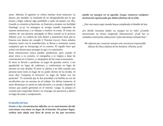 amor. Además, el egoísmo se coloca muchas otras máscaras: La
lujuria, por ejemplo, es resultado de ser desagradecido por lo que
tienes y elegir codiciar algo prohibido o arder de pasión con ello.
Cuando tu corazón es lujurioso, se frustrará y enojará con facilidad
(Santiago 4:1-3). La amargura se arraiga cuando respondes de
manera sentenciosa y te rehúsas a resolver tu enojo. El enojo sin
resolver de una persona amargada se filtra cuando se la provoca
(Efesios 4:31). La codicia de más dinero y posesiones hará que te
frustres con deseos sin cumplir (i Timoteo 6:9-10). Estos anhelos
intensos, junto con la insatisfacción, te llevan a arremeter contra
cualquiera que se interponga en tu camino. El orgullo hace que
actúes con dureza para proteger tu ego y tu reputación.
Estas motivaciones nunca pueden satisfacerse, pero cuando el
amor entra a tu corazón, te tranquiliza y te inspira a dejar de
concentrarte en ti mismo, y a despojarte de las cosas innecesarias.
El amor te llevará a perdonar en lugar de guardar rencor, a ser
agradecido en lugar de codicioso, a conformarte en lugar de
meterte en más deudas. El amor te alienta a ser feliz cuando otra
persona tiene éxito en lugar de no poder dormir de la envidia. El
amor dice “comparte la herencia” en lugar de “pelea con tus
parientes”. Te recuerda que le des prioridad a la familia en vez de
sacrificarlos por un ascenso en el trabajo. En última instancia, el
amor disminuye tu estrés en cada decisión y te ayuda a despedir el
veneno que puede generarse en el interior. Luego, te prepara el
corazón para responder frente a tu cónyuge con paciencia y aliento
en lugar de enojo y exasperación.
El desafío de hoy
Frente a las circunstancias difíciles en tu matrimonio decide
reaccionar con amor en lugar de irritación. En primer lugar,
realiza más abajo una lista de áreas en las que necesites
añadir un margen en tu agenda. Luego, enumera cualquier
motivación equivocada que debas eliminar de tu vida.
Haz una marca aquí cuando hayas completado el desafío de hoy.
¿En dónde necesitas añadir un margen en tu vida? ¿Cuándo
reaccionaste en forma exagerada últimamente? ¿Cuál fue tu
verdadera motivación subyacente? ¿Qué decisiones tomaste hoy?
Me esfuerzo por conservar siempre una conciencia irreprensible
delante de Dios y delante de los hombres. (Hechos 24:16)
 