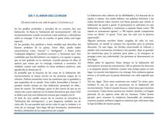 DÍA 7: EL AMOR CREE LO MEJOR
[El amor] todo lo cree, todo lo espera, (1 Corintios 13.7)
En los pasillos profundos y privados de tu corazón, hay una
habitación. Se llama la “habitación del reconocimiento”. Allí van
tus pensamientos cuando encuentras cosas positivas y alentadoras
sobre tu cónyuge. Y de vez en cuando, te gusta visitar este lugar
especial.
En las paredes, hay palabras y frases amables que describen los
buenos atributos de tu pareja. Entre ellos, puede haber
características como “sincero” e “inteligente”, o frases como
“trabajador diligente”, “excelente cocinero” o “hermosos ojos”. Son
cualidades que has descubierto con respecto a tu esposo o esposa,
que se han grabado en tu memoria. Cuando piensas en ellas, el
aprecio que tienes por tu cónyuge comienza a aumentar. En
realidad, cuanto más meditas en estos atributos positivos, más
agradecido te sientes por él.
Es probable que la mayoría de las cosas de la habitación del
reconocimiento se hayan escrito en las primeras etapas de tu
relación. Podrías resumirlas como las cuestiones que te gustaban y
que respetabas de tu amado. Eran reales, honorables y buenas. Y
pasabas mucho tiempo en esta habitación pensando en ellas...
antes de casarte. Sin embargo, quizá te des cuenta de que ya no
visitas este cuarto especial con la misma frecuencia que antes. Esto
se debe a que hay otra habitación cercana que compite con él.
Al final de otro pasillo oscuro de tu corazón se encuentra la
“habitación del menosprecio”, y por desgracia, también vas de
visita allí. En sus paredes está escrito todo lo que te molesta y te
irrita de tu cónyuge. Esto llegó allí por frustración, sentimientos
heridos y desilusión de las expectativas sin cumplir.
La habitación está cubierta de las debilidades y los fracasos de tu
esposo o esposa. Sus malos hábitos, sus palabras hirientes y las
malas decisiones están escritos con letras grandes que cubren la
habitación de pared a pared. Si permaneces lo suficiente en esta
habitación, te deprimes y comienzas a expresar frases como: “Mí
esposa es sumamente egoísta” o “Mi esposo puede comportarse
como un idiota”. O quizá: “Creo que me casé con la persona
equivocada”.
Algunas personas escriben frases cargadas de odio en esta
habitación, en donde se ensayan los reproches para la próxima
discusión. En este lugar, las heridas emocionales se infectan y
añaden más comentarios mordaces a las paredes. Aquí se guardan
las municiones para la próxima gran pelea, y la amargura se
propaga como una enfermedad. Las personas se desenamoran en
este lugar.
Debes saber lo siguiente: Pasar tiempo en la habitación del
menosprecio arruina los matrimonios. Allí se planean los divorcios
y se preparan planes violentos. Cuanto más tiempo pasas en este
lugar, tu corazón más deprecia a tu cónyuge. Esto comienza apenas
entras, y el cariño por tu pareja disminuye con cada segundo que
pasa.
Tal vez, digas: “¡Pero estas cuestiones son reales!” Es cierto, pero
también lo son las que se encuentran en la habitación del
reconocimiento. Todo el mundo fracasa y tiene áreas que necesitan
crecimiento. Todos tienen asuntos sin resolver, heridas y un bagaje
personal. Es un aspecto triste del ser humano. Todos hemos
pecado; pero tenemos la tendencia lamentable de minimizar
nuestros propios atributos negativos mientras que colocamos bajo
la lupa las fallas de nuestra pareja.
 