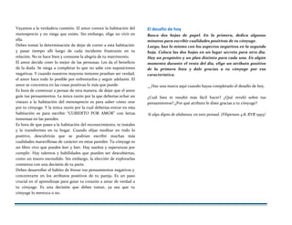 Vayamos a la verdadera cuestión. El amor conoce la habitación del
menosprecio y no niega que existe. Sin embargo, elige no vivir en
ella.
Debes tomar la determinación de dejar de correr a esta habitación
y pasar tiempo allí luego de cada incidente frustrante en tu
relación. No te hace bien y consume la alegría de tu matrimonio.
El amor decide creer lo mejor de las personas. Les da el beneficio
de la duda. Se niega a completar lo que no sabe con suposiciones
negativas. Y cuando nuestros mayores temores prueban ser verdad,
el amor hace todo lo posible por enfrentarlos y seguir adelante. El
amor se concentra en las cosas positivas lo más que puede.
Es hora de comenzar a pensar de otra manera, de dejar que el amor
guíe tus pensamientos. La única razón por la que deberías echar un
vistazo a la habitación del menosprecio es para saber cómo orar
por tu cónyuge. Y la única razón por la cual deberías entrar en esta
habitación es para escribir “CUBIERTO POR AMOR” con letras
inmensas en las paredes.
Es hora de que pases a la habitación del reconocimiento, te instales
y la transformes en tu hogar. Cuando elijas meditar en todo lo
positivo, descubrirás que se podrían escribir muchas más
cualidades maravillosas de carácter en estas paredes. Tu cónyuge es
un libro vivo que puedes leer y leer. Hay sueños y esperanzas por
cumplir. Hay talentos y habilidades que pueden ser descubiertas,
como un tesoro escondido. Sin embargo, la elección de explorarlas
comienza con una decisión de tu parte.
Debes desarrollar el hábito de frenar tus pensamientos negativos y
concentrarte en los atributos positivos de tu pareja. Es un paso
crucial en el aprendizaje para guiar tu corazón a amar de verdad a
tu cónyuge. Es una decisión que debes tomar, ya sea que tu
cónyuge lo merezca o no.
El desafío de hoy
Busca dos hojas de papel. En la primera, dedica algunos
minutos para escribir cualidades positivas de tu cónyuge.
Luego, haz lo mismo con los aspectos negativos en la segunda
hoja. Coloca las dos hojas en un lugar secreto para otro día.
Hay un propósito y un plan distinto para cada una. En algún
momento durante el resto del día, elige un atributo positivo
de la primera lista y dale gracias a tu cónyuge por esa
característica.
Haz una marca aquí cuando hayas completado el desafío de hoy.
¿Cuál lista te resultó más fácil hacer? ¿Qué reveló sobre tus
pensamientos? ¿Por qué atributo le diste gracias a tu cónyuge?
Si algo digno de alabanza, en esto pensad. (Filipenses 4:8, RVR 1995)
 