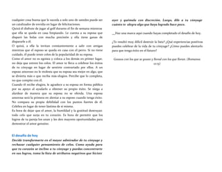 cualquier cosa buena que le suceda a solo uno de ustedes puede ser
un catalizador de envidia en lugar de felicitaciones.
Quizá él disfrute de jugar al golf durante el fin de semana mientras
que ella se queda en casa limpiando. Le cuenta a su esposa que
disparó las bolas con mucha precisión y ella tiene ganas de
dispararle a él.
O quizá, a ella la invitan constantemente a salir con amigas
mientras que el esposo se queda en casa con el perro. Si no tiene
cuidado, él puede tener celos de la popularidad de su esposa.
Como el amor no es egoísta y coloca a los demás en primer lugar,
no deja que entren los celos. El amor te lleva a celebrar los éxitos
de tu cónyuge en lugar de sentirte contrariado por ellos. A un
esposo amoroso no le molesta que su esposa sea mejor en algo, que
se divierta más o que reciba más elogios. Percibe que lo completa,
no que compite con él.
Cuando él recibe elogios, le agradece a su esposa en forma pública
por su apoyo al ayudarlo a obtener su propio éxito. Se niega a
alardear de manera que su esposa no se ofenda. Una esposa
amorosa será la primera en alentar a su esposo cuando tenga éxito.
No compara su propia debilidad con los puntos fuertes de él.
Celebra en lugar de tener lástima de sí misma.
Es hora de dejar que el amor, la humildad y la gratitud destruyan
todo celo que surja en tu corazón. Es hora de permitir que los
logros de tu pareja los unan y les den mayores oportunidades para
demostrar el amor genuino.
El desafío de hoy
Decide transformarte en el mayor admirador de tu cónyuge y
rechazar cualquier pensamiento de celos. Como ayuda para
que tu corazón se incline a tu cónyuge y puedas concentrarte
en sus logros, toma la lista de atributos negativos que hiciste
ayer y quémala con discreción. Luego, dile a tu cónyuge
cuánto te alegra algo que haya logrado hace poco.
Haz una marca aquí cuando hayas completado el desafío de hoy.
¿Te resultó muy difícil destruir la lista? ¿Qué experiencias positivas
puedes celebrar de la vida de tu cónyuge? ¿Cómo puedes alentarlo
para que tenga éxito en el futuro?
Gozaos con los que se gozan y llorad con los que lloran. (Romanos
12:15)
 