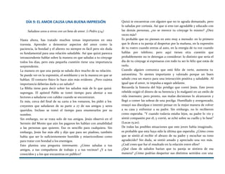DÍA 9: EL AMOR CAUSA UNA BUENA IMPRESIÓN
Saludaos unos a otros con un beso de amor. (1 Pedro 5:14)
Hasta ahora, has tratado muchos temas importantes en esta
travesía. Aprender a demostrar aspectos del amor como la
paciencia, la bondad y el aliento no siempre es fácil pero sin duda
es fundamental para una relación saludable. Así que quizá parezca
intrascendente hablar sobre la manera en que saludas a tu cónyuge
todos los días, pero esta pequeña cuestión tiene una importancia
sorprendente.
La manera en que una pareja se saluda dice mucho de su relación.
Se puede ver en la expresión, el semblante y en la manera en que se
hablan. El contacto físico lo hace aún más evidente. ¿Pero cuánta
importancia deberías darle a un saludo?
La Biblia tiene para decir sobre los saludos más de lo que quizá
supongas. El apóstol Pablo se tomó tiempo para alentar a sus
lectores a saludarse con calidez cuando se encontraran.
Es más, cerca del final de su carta a los romanos, les pidió a los
creyentes que saludaran de su parte a 27 de sus amigos y seres
queridos. Incluso se tomó el tiempo para enumerarlos por su
nombre.
Sin embargo, no se trata solo de tus amigos. Jesús observó en el
Sermón del Monte que aún los paganos les hablan con amabilidad
a las personas que quieren. Eso es sencillo para cualquiera. Sin
embargo, Jesús fue más allá y dijo que para ser piadoso, también
había que ser lo suficientemente humilde y misericordioso como
para tratar con bondad a los enemigos.
Esto plantea una pregunta interesante. ¿Cómo saludas a tus
amigos, a tus compañeros de trabajo y a tus vecinos? ¿Y a tus
conocidos y a los que encuentras en público?
Quizá te encuentras con alguien que no te agrada demasiado, pero
lo saludas por cortesía. Así que si eres tan agradable y educado con
las demás personas, ¿no se merece tu cónyuge lo mismo? ¿Diez
veces más?
Es probable que no pienses en esto muy a menudo: en lo primero
que le dices a tu pareja al despertar por la mañana, en la expresión
de tu rostro cuando entras al auto, en la energía de tu voz cuando
hablas por teléfono; pero aquí tienes otra cuestión que
probablemente no te detengas a considerar: lo distinto que sería el
día de tu cónyuge si expresaras con todo tu ser lo feliz que estás de
verlo.
Cuando alguien comunica que está feliz de verte, aumenta tu
autoestima. Te sientes importante y valorado porque un buen
saludo crea un marco para una interacción positiva y saludable. Al
igual que el amor, te impulsa a seguir adelante.
Recuerda la historia del hijo pródigo que contó Jesús. Este joven
rebelde exigió el dinero de su herencia y lo malgastó en un estilo de
vida insensato; pero pronto, sus malas decisiones lo alcanzaron y
llegó a comer las sobras de una pocilga. Humillado y avergonzado,
ensayó sus disculpas e intentó pensar en la mejor manera de volver
a su casa y enfrentar a su padre. Sin embargo, no lo recibieron
como esperaba. “Y cuando todavía estaba lejos, su padre lo vio y
sintió compasión por él, y corrió, se echó sobre su cuello y lo besó”
(Lucas 15:20).
De todas las posibles situaciones que este joven había imaginado,
es probable que esta haya sido la última que esperaba. ¿Cómo crees
que se sintió al recibir el abrazo de su padre y escuchar su tono
agradecido? Sin duda, se sintió amado y apreciado una vez más.
¿Cuál crees que fue el resultado en la relación entre ellos?
¿Qué clase de saludos harían que tu pareja se sintiera de esa
manera? ¿Cómo podrías despertar sus distintos sentidos con una
 