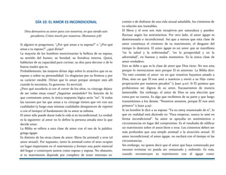 DÍA 10: EL AMOR ES INCONDICIONAL
Dios demuestra su amor para con nosotros, en que siendo aún
pecadores, Cristo murió por nosotros. (Romanos 5:8)
Si alguien te preguntara: “¿Por qué amas a tu esposa?” o “¿Por qué
amas a tu esposo?”, ¿qué dirías?
La mayoría de los hombres mencionarían la belleza de su esposa,
su sentido del humor, su bondad, su fortaleza interna. Quizá,
hablarían de su capacidad para cocinar, su don para decorar o de lo
buena madre que es.
Probablemente, las mujeres dirían algo sobre lo atractivo que es su
esposo o sobre su personalidad. Lo elogiarían por su firmeza y por
su carácter estable. Dirían que lo aman porque siempre está allí
cuando lo necesitan, Es generoso. Es servicial.
¿Pero qué sucedería si con el correr de los años, tu cónyuge dejara
de ser todas estas cosas? ¿Seguirías amándolo? En función de lo
que contestaste antes, la única respuesta lógica sería “no”. Si todas
las razones por las que amas a tu cónyuge tienen que ver con sus
cualidades (y luego esas mismas cualidades desaparecen de repente
o con el tiempo) el fundamento de tu amor se esfuma.
El amor sólo puede durar toda la vida si es incondicional. La verdad
es la siguiente: al amor no lo define la persona amada sino la que
decide amar.
La Biblia se refiere a esta clase de amor con el uso de la palabra
griega ágape.
Es distinto de las otras clases de amor: fileos (la amistad) y eros (el
amor sexual). Por supuesto, tanto la amistad como el sexo ocupan
un lugar importante en el matrimonio y forman una parte esencial
del hogar e construyen juntos como esposo y esposa. No obstante,
si tu matrimonio depende por completo de tener intereses en
común o de disfrutar de una vida sexual saludable, los cimientos de
tu relación son inestables.
El fileos y el eros son más receptivos por naturaleza y pueden
fluctuar según los sentimientos. Por otro lado, el amor ágape es
desinteresado e incondicional. Así que a menos que esta clase de
amor constituya el cimiento de tu matrimonio, el desgaste del
tiempo lo destruirá. El amor ágape es un amor que se manifiesta
“en la salud y la enfermedad”, “en la prosperidad y en la
adversidad”, en buenos y malos momentos. Es la única clase de
amor verdadero.
Esto se debe a que es la clase de amor que Dios tiene. No nos ama
porque lo merezcamos sino porque El es amoroso. La Biblia dice:
“En esto consiste el amor: no en que nosotros hayamos amado a
Dios, sino en que Él nos amó a nosotros y envió a su Hijo como
propiciación por nuestros pecados” (1 Juan 4:10). Si Él quisiera que
probáramos ser dignos de su amor, fracasaríamos de manera
lamentable. Sin embargo, el amor de Dios es una elección que
toma por su cuenta. Es algo que recibimos de su parte y que luego
transmitimos a los demás. “Nosotros amamos, porque Él nos amó
primero” (1 Juan 4:19).
Si un hombre le dice a su esposa: “Ya no estoy enamorado de ti”, lo
que en realidad está diciendo es: “Para empezar, nunca te amé en
forma incondicional”. Su amor se apoyaba en sentimientos o
circunstancias en lugar del compromiso. Es el resultado de edificar
un matrimonio sobre el amor/íleos o eros. Los cimientos deben ser
más profundos que una simple amistad o la atracción sexual. El
amor incondicional, el amor ágape, no oscilará con el tiempo ni las
circunstancias.
Sin embargo, no quiere decir que el amor que haya comenzado por
razones erróneas no pueda ser restaurado y redimido. Es más,
cuando reconstruyes tu matrimonio con el ágape como
 