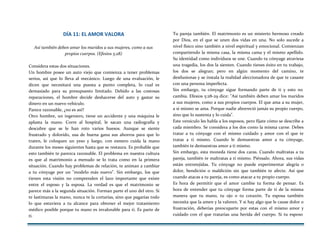 DÍA 11: EL AMOR VALORA
Así también deben amar los maridos a sus mujeres, como a sus
propios cuerpos. (Efesios 5:28)
Considera estas dos situaciones.
Un hombre posee un auto viejo que comienza a tener problemas
serios, así que lo lleva al mecánico. Luego de una evaluación, le
dicen que necesitará una puesta a punto completa, lo cual es
demasiado para su presupuesto limitado. Debido a las costosas
reparaciones, el hombre decide deshacerse del auto y gastar su
dinero en un nuevo vehículo.
Parece razonable, ¿no es así?
Otro hombre, un ingeniero, tiene un accidente y una máquina le
aplasta la mano. Corre al hospital, le sacan una radiografía y
descubre que se le han roto varios huesos. Aunque se siente
frustrado y dolorido, usa de buena gana sus ahorros para que lo
traten, le coloquen un yeso y luego, con esmero cuida la mano
durante los meses siguientes hasta que se restaura. Es probable que
esto también te parezca razonable. El problema en nuestra cultura
es que al matrimonio a menudo se lo trata como en la primera
situación. Cuando hay problemas de relación, te animan a cambiar
a tu cónyuge por un "modelo más nuevo". Sin embargo, los que
tienen esta visión no comprenden el lazo importante que existe
entre el esposo y la esposa. La verdad es que el matrimonio se
parece más a la segunda situación. Forman parte el uno del otro. Si
te lastimaras la mano, nunca te la cortarías, sino que pagarías todo
lo que estuviera a tu alcance para obtener el mejor tratamiento
médico posible porque tu mano es invalorable para ti. Es parte de
ti.
Tu pareja también. El matrimonio es un misterio hermoso creado
por Dios, en el que se unen dos vidas en una. No solo sucede a
nivel físico sino también a nivel espiritual y emocional. Comienzan
compartiendo la misma casa, la misma cama y el mismo apellido.
Su identidad como individuos se une. Cuando tu cónyuge atraviesa
una tragedia, los dos la sienten. Cuando tienes éxito en tu trabajo,
los dos se alegran; pero en algún momento del camino, te
desilusionas y se instala la realidad aleccionadora de que te casaste
con una persona imperfecta.
Sin embargo, tu cónyuge sigue formando parte de ti y esto no
cambia. Efesios 5:28-29 dice: "Así también deben amar los maridos
a sus mujeres, como a sus propios cuerpos. El que ama a su mujer,
a sí mismo se ama. Porque nadie aborreció jamás su propio cuerpo,
sino que lo sustenta y lo cuida".
Este versículo les habla a los esposos, pero fíjate cómo se describe a
cada miembro. Se considera a los dos como la misma carne. Debes
tratar a tu cónyuge con el mismo cuidado y amor con el que te
tratas a ti mismo. Cuando le demuestras amor a tu cónyuge,
también te demuestras amor a ti mismo.
Sin embargo, esta moneda tiene dos caras. Cuando maltratas a tu
pareja, también te maltratas a ti mismo. Piénsalo. Ahora, sus vidas
están entretejidas. Tu cónyuge no puede experimentar alegría o
dolor, bendición o maldición sin que también te afecte. Así que
cuando atacas a tu pareja, es como atacar a tu propio cuerpo.
Es hora de permitir que el amor cambie tu forma de pensar. Es
hora de entender que tu cónyuge forma parte de ti de la misma
manera que tu mano, tu ojo o tu corazón. Tu esposa también
necesita que la amen y la valoren. Y si hay algo que le cause dolor o
frustración, deberías preocuparte por estas con el mismo amor y
cuidado con el que tratarías una herida del cuerpo. Si tu esposo
 