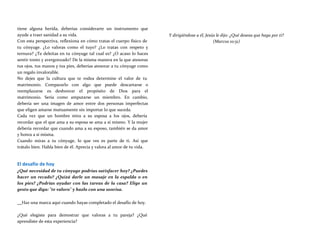tiene alguna herida, deberías considerarte un instrumento que
ayude a traer sanidad a su vida.
Con esta perspectiva, reflexiona en cómo tratas el cuerpo físico de
tu cónyuge. ¿Lo valoras como el tuyo? ¿Lo tratas con respeto y
ternura? ¿Te deleitas en tu cónyuge tal cual es? ¿O acaso lo haces
sentir tonto y avergonzado? De la misma manera en la que atesoras
tus ojos, tus manos y tus pies, deberías atesorar a tu cónyuge como
un regalo invalorable.
No dejes que la cultura que te rodea determine el valor de tu
matrimonio. Compararlo con algo que puede descartarse o
reemplazarse es deshonrar el propósito de Dios para el
matrimonio. Sería como amputarse un miembro. En cambio,
debería ser una imagen de amor entre dos personas imperfectas
que eligen amarse mutuamente sin importar lo que suceda.
Cada vez que un hombre mira a su esposa a los ojos, debería
recordar que el que ama a su esposa se ama a sí mismo. Y la mujer
debería recordar que cuando ama a su esposo, también se da amor
y honra a sí misma.
Cuando miras a tu cónyuge, lo que ves es parte de ti. Así que
trátalo bien. Habla bien de él. Aprecia y valora al amor de tu vida.
El desafío de hoy
¿Qué necesidad de tu cónyuge podrías satisfacer hoy? ¿Puedes
hacer un recado? ¿Quizá darle un masaje en la espalda o en
los pies? ¿Podrías ayudar con las tareas de la casa? Elige un
gesto que diga: "te valoro" y hazlo con una sonrisa.
Y dirigiéndose a él, Jesús le dijo: ¿Qué deseas que haga por ti?
(Marcos 10:51)
Haz una marca aquí cuando hayas completado el desafío de hoy.
¿Qué elegiste para demostrar que valoras a tu pareja? ¿Qué
aprendiste de esta experiencia?
 