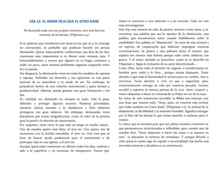 DÍA 12: EL AMOR DEJA QUE EL OTRO GANE
No buscando cada uno sus propios intereses, sino más bien los
intereses de los demás. (Filipenses 2:4)
Si te pidieran que nombraras tres áreas en las que tú y tu cónyuge
no concuerdan, es probable que pudieras hacerlo sin pensar
demasiado. Quizá, hasta podrías confeccionar una lista de las diez
cuestiones más importantes si te dieran unos minutos más. Y
lamentablemente, a menos que alguien en tu hogar comience a
ceder un poco, estos mismos problemas seguirán surgiendo entre
tú y tu pareja.
Por desgracia, la obstinación viene en todos los modelos de esposos
y esposas. Defender tus derechos y tus opiniones es una parte
esencial de tu naturaleza y tu modo de ser. Sin embargo, es
perjudicial dentro de una relación matrimonial y quita tiempo y
productividad. Además, puede generar una gran frustración a los
dos.
En realidad, ser obstinado no siempre es malo. Vale la pena
defender y proteger algunos asuntos. Nuestras prioridades,
nuestros valores morales y la obediencia a Dios deberían
protegerse con gran esfuerzo. Sin embargo, demasiadas veces
discutimos por temas insignificantes, como el color de la pintura
para la pared o la elección de restaurantes.
Por supuesto, otras veces lo que está en juego es mucho mayor.
Uno de ustedes quiere más hijos; el otro no. Uno quiere irse de
vacaciones con la familia extendida; el otro no. Uno cree que es
hora de buscar ayuda profesional para el matrimonio o de
participar más en una iglesia, y el otro no.
Aunque quizá estas cuestiones no afloren todos los días, vuelven a
salir a la superficie y no terminan de desaparecer. Parece que
nunca te acercaras a una solución o a un acuerdo. Cada vez son
más intransigentes.
Solo hay una manera de salir de puntos muertos como estos, y es
encontrar una palabra que sea lo opuesto de la obstinación, una
palabra que encontramos antes cuando hablábamos sobre la
amabilidad. Esa palabra es "disposición". Se trata de una actitud y
un espíritu de cooperación que deberían impregnar nuestras
conversaciones. Se parece a una palmera junto al océano, que
soporta los vientos más fuertes porque sabe cómo doblarse con
gracia. Y el mejor ejemplo es Jesucristo, como se lo describe en
Filipenses 2. Sigue la evolución de su amor desinteresado...
Como Dios, tenía todo el derecho de negarse a transformarse en
hombre pero cedió y lo hizo... porque estaba dispuesto. Tenía
derecho a que toda la humanidad lo sirviera pero en cambio, vino a
servirnos. Tenía derecho a vivir en paz y seguridad, pero
voluntariamente entregó su vida por nuestros pecados. Incluso
accedió a soportar la tortura penosa de la cruz. Amó, cooperó y
estuvo dispuesto a hacer la voluntad de su Padre en vez de la suya.
En vistas de este testimonio increíble, la Biblia nos instruye con
una frase que resume todo: "Haya, pues, en vosotros esta actitud
que hubo también en Cristo Jesús" (Filipenses 2:5): la actitud de la
disposición, la flexibilidad y la sumisión humilde. Significa entregar
por el bien de los demás lo que tienes derecho a reclamar para ti
mismo.
Lo único que se necesita para que sus peleas actuales continúen es
que permanezcan atrincherados e inflexibles; pero cuando uno de
ustedes dice: "Estoy dispuesto a hacer las cosas a tu manera en
esto", la discusión se termina de inmediato. Y aunque llevarlo a
cabo quizá te cueste algo de orgullo e incomodidad, has hecho una
inversión amorosa y duradera en tu matrimonio.
 