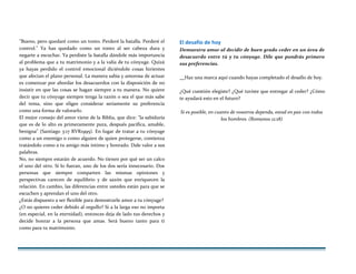 "Bueno, pero quedaré como un tonto. Perderé la batalla. Perderé el
control." Ya has quedado como un tonto al ser cabeza dura y
negarte a escuchar. Ya perdiste la batalla dándole más importancia
al problema que a tu matrimonio y a la valía de tu cónyuge. Quizá
ya hayas perdido el control emocional diciéndole cosas hirientes
que afectan el plano personal. La manera sabia y amorosa de actuar
es comenzar por abordar los desacuerdos con la disposición de no
insistir en que las cosas se hagan siempre a tu manera. No quiere
decir que tu cónyuge siempre tenga la razón o sea el que más sabe
del tema, sino que eliges considerar seriamente su preferencia
como una forma de valorarlo.
El mejor consejo del amor viene de la Biblia, que dice: "la sabiduría
que es de lo alto es primeramente pura, después pacífica, amable,
benigna" (Santiago 3:17 RVR1995). En lugar de tratar a tu cónyuge
como a un enemigo o como alguien de quien protegerse, comienza
tratándolo como a tu amigo más íntimo y honrado. Dale valor a sus
palabras.
No, no siempre estarán de acuerdo. No tienen por qué ser un calco
el uno del otro. Si lo fueran, uno de los dos sería innecesario. Dos
personas que siempre comparten las mismas opiniones y
perspectivas carecen de equilibrio y de sazón que enriquecen la
relación. En cambio, las diferencias entre ustedes están para que se
escuchen y aprendan el uno del otro.
¿Estás dispuesto a ser flexible para demostrarle amor a tu cónyuge?
¿O no quieres ceder debido al orgullo? Si a la larga eso no importa
(en especial, en la eternidad), entonces deja de lado tus derechos y
decide honrar a la persona que amas. Será bueno tanto para ti
como para tu matrimonio.
El desafío de hoy
Demuestra amor al decidir de buen grado ceder en un área de
desacuerdo entre tú y tu cónyuge. Dile que pondrás primero
sus preferencias.
Haz una marca aquí cuando hayas completado el desafío de hoy.
¿Qué cuestión elegiste? ¿Qué tuviste que entregar al ceder? ¿Cómo
te ayudará esto en el futuro?
Si es posible, en cuanto de vosotros dependa, estad en paz con todos
los hombres. (Romanos 12:18)
 