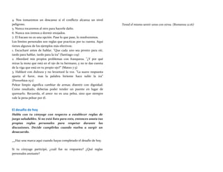 4. Nos tomaremos un descanso si el conflicto alcanza un nivel
peligroso.
5. Nunca tocaremos al otro para hacerle daño.
6. Nunca nos iremos a dormir enojados.
7. El fracaso no es una opción. Pase lo que pase, lo resolveremos.
Los límites personales son reglas que practicas por tu cuenta. Aquí
tienes algunos de los ejemplos más efectivos:
1. Escucharé antes de hablar. "Que cada uno sea pronto para oír,
tardo para hablar, tardo para la ira" (Santiago 1:19)
2. Abordaré mis propios problemas con franqueza. "¿Y por qué
miras la mota que está en el ojo de tu hermano, y no te das cuenta
de la viga que está en tu propio ojo?" (Mateo 7:3)
3. Hablaré con dulzura y no levantaré la voz. "La suave respuesta
aparta el furor, mas la palabra hiriente hace subir la ira"
(Proverbios 15:1)
Pelear limpio significa cambiar de armas; disentir con dignidad.
Como resultado, deberías poder tender un puente en lugar de
quemarlo. Recuerda, el amor no es una pelea, sino que siempre
vale la pena pelear por él.
El desafío de hoy
Habla con tu cónyuge con respecto a establecer reglas de
juego saludables. Si no está listo para esto, entonces anota tus
propias reglas personales para respetar durante las
discusiones. Decide cumplirlas cuando vuelva a surgir un
desacuerdo.
Tened el mismo sentir unos con otros. (Romanos 12:16)
Haz una marca aquí cuando hayas completado el desafío de hoy.
Si tu cónyuge participó, ¿cuál fue su respuesta? ¿Qué reglas
personales anotaste?
 