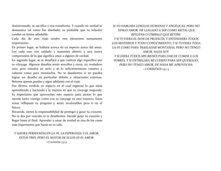 desinteresado, se sacrifica y nos transforma. Y cuando en verdad se
demuestra tal como fue diseñado, es probable que tu relación
cambie en forma saludable.
Cada día de este viaje tendrá tres elementos sumamente
importantes:
En primer lugar, se hablará acerca de un aspecto único del amor.
Lee cada uno con cuidado y mantente abierto a una nueva
comprensión de lo que significa amar a alguien de verdad.
En segundo lugar, se te desafiará a que realices algo específico por
tu cónyuge. Algunos desafíos serán sencillos y otros, un verdadero
reto; pero tómalos en serio y sé lo suficientemente creativo y
valiente como para intentarlos. No te desalientes si no puedes
lograr un desafío en particular debido a situaciones externas.
Retoma apenas puedas y sigue adelante con el viaje.
Por último, tendrás un espacio en el cual registrar lo que estás
aprendiendo y haciendo y la manera en que tu cónyuge responde.
Es importante que aproveches este espacio para anotar lo que
sucede tanto contigo como con tu cónyuge en este trayecto. Estas
notas reflejarán tu progreso y serán invalorables para ti en el
futuro.
Recuerda, tienes la responsabilidad de proteger y guiar tu corazón.
No te des por vencido ni te desalientes. Decide guiar tu corazón y
llegar hasta el final. Aprender a amar de verdad es una de las cosas
más importantes que harás en tu vida.
Y AHORA PERMANENCEN LA FE, LA ESPERANZA Y EL AMOR,
ESTOS TRES; PERO EL MAYOR DE ELLOS ES EL AMOR.
1 Corintios 13:13
SI YO HABLARA LENGUAS HUMANAS Y ANGÉLICAS, PERO NO
TENGO AMOR, HE LLEGADO A SER COMO METAL QUE
RESUENA O CÍMBALO QUE RETIÑE.
Y SI TUVIERA EL DON DE PROFECÍA, Y ENTENDIERA TODOS
LOS MISTERIOS Y TODO CONOCIMIENTO, Y SI TUVIERA TODA
LA FE COMO PARA TRASLADAR MONTAÑAS, PERO NO TENGO
AMOR, NADA SOY.
Y SI DIERA TODOS MIS BIENES PARA DAR DE COMER A LOS
POBRES, Y SI ENTREGARA MI CUERPO PARA SER QUEMADO,
PERO NO TENGO AMOR, DE NADA ME APROVECHA.
1 CORINTIOS 13:1-3
 