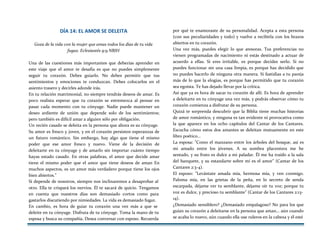 DÍA 14: EL AMOR SE DELEITA
Goza de la vida con la mujer que amas todos los días de tu vida
fugaz. Eclesiastés 9:9 NBIH
Una de las cuestiones más importantes que deberías aprender en
este viaje que el amor te desafía es que no puedes simplemente
seguir tu corazón. Debes guiarlo. No debes permitir que tus
sentimientos y emociones te conduzcan. Debes colocarlos en el
asiento trasero y decirles adonde irás.
En tu relación matrimonial, no siempre tendrás deseos de amar. Es
poco realista esperar que tu corazón se estremezca al pensar en
pasar cada momento con tu cónyuge. Nadie puede mantener un
deseo ardiente de unión que depende solo de los sentimientos;
pero también es difícil amar a alguien sólo por obligación.
Un recién casado se deleita en la persona que ahora es su cónyuge.
Su amor es fresco y joven, y en el corazón persisten esperanzas de
un futuro romántico. Sin embargo, hay algo que tiene el mismo
poder que ese amor fresco y nuevo. Viene de la decisión de
deleitarte en tu cónyuge y de amarlo sin importar cuánto tiempo
hayas estado casado. En otras palabras, el amor que decide amar
tiene el mismo poder que el amor que tiene deseos de aman En
muchos aspectos, es un amor más verdadero porque tiene los ojos
bien abiertos."
Si depende de nosotros, siempre nos inclinaremos a desaprobar al
otro. Ella te crispará los nervios. Él te sacará de quicio. Tengamos
en cuenta que nuestros días son demasiado cortos como para
gastarlos discutiendo por nimiedades. La vida es demasiado fugaz.
En cambio, es hora de guiar tu corazón una vez más a que se
deleite en tu cónyuge. Disfruta de tu cónyuge. Toma la mano de tu
esposa y busca su compañía. Desea conversar con esposo. Recuerda
por qué te enamoraste de su personalidad. Acepta a esta persona
(con sus peculiaridades y todo) y vuelve a recibirla con los brazos
abiertos en tu corazón.
Una vez más, puedes elegir lo que atesoras. Tus preferencias no
vienen programadas de nacimiento ni estás destinado a actuar de
acuerdo a ellas. Si eres irritable, es porque decides serlo. Si no
puedes funcionar sin una casa limpia, es porque has decidido que
no puedes hacerlo de ninguna otra manera. Si fastidias a tu pareja
más de lo que la elogias, es porque has permitido que tu corazón
sea egoísta. Te has dejado llevar por la crítica.
Así que ya es hora de sacar tu corazón de allí. Es hora de aprender
a deleitarte en tu cónyuge una vez más, y podrás observar cómo tu
corazón comienza a disfrutar de su persona.
Quizá te sorprenda descubrir que la Biblia tiene muchas historias
de amor romántico, y ninguna es tan evidente ni provocativa como
la que aparece en los ocho capítulos del Cantar de los Cantares.
Escucha cómo estos dos amantes se deleitan mutuamente en este
libro poético...
La esposa: "Como el manzano entre los árboles del bosque, así es
mi amado entre los jóvenes. A su sombra placentera me he
sentado, y su fruto es dulce a mi paladar. Él me ha traído a la sala
del banquete, y su estandarte sobre mí es el amor" (Cantar de los
Cantares 2:3-4).
El esposo: "Levántate amada mía, hermosa mía, y ven conmigo.
Paloma mía, en las grietas de la peña, en lo secreto de senda
escarpada, déjame ver tu semblante, déjame oír tu voz; porque tu
voz es dulce, y precioso tu semblante" (Cantar de los Cantares 2:13-
14).
¿Demasiado sensiblero? ¿Demasiado empalagoso? No para los que
guían su corazón a deleitarse en la persona que aman... aún cuando
se acaba lo nuevo, aún cuando ella use ruleros en la cabeza y él esté
 