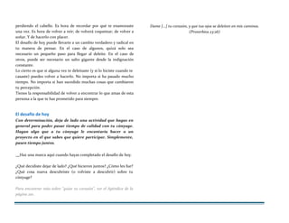 perdiendo el cabello. Es hora de recordar por qué te enamoraste
una vez. Es hora de volver a reír; de volverá coquetear; de volver a
soñar. Y de hacerlo con placer.
El desafío de hoy puede llevarte a un cambio verdadero y radical en
tu manera de pensar. En el caso de algunos, quizá solo sea
necesario un pequeño paso para llegar al deleite. En el caso de
otros, puede ser necesario un salto gigante desde la indignación
constante.
Lo cierto es que si alguna vez te deleitaste (y sí lo hiciste cuando te
casaste) puedes volver a hacerlo. No importa si ha pasado mucho
tiempo. No importa si han sucedido muchas cosas que cambiaron
tu percepción.
Tienes la responsabilidad de volver a encontrar lo que amas de esta
persona a la que te has prometido para siempre.
El desafío de hoy
Con determinación, deja de lado una actividad que hagas en
general para poder pasar tiempo de calidad con tu cónyuge.
Hagan algo que a tu cónyuge le encantaría hacer o un
proyecto en el que sabes que quiere participar. Simplemente,
pasen tiempo juntos.
Dame {...] tu corazón, y que tus ojos se deleiten en mis caminos.
(Proverbios 23:26)
Haz una marca aquí cuando hayas completado el desafío de hoy.
¿Qué decidiste dejar de lado? ¿Qué hicieron juntos? ¿Cómo les fue?
¿Qué cosa nueva descubriste (o volviste a descubrir) sobre tu
cónyuge?
Para encontrar más sobre "guiar tu corazón", ver el Apéndice de la
página 210.
 