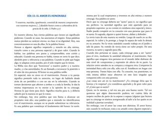 DÍA 15: EL AMOR ES HONORABLE
Y vosotros, maridos, igualmente, convivid de manera comprensiva
con vuestras mujeres [...] dándole honor como a coheredera de la
gracia de la vida. (1 Pedro 3:7)
En nuestro idioma, hay ciertas palabras que tienen un significado
poderoso. Cuando se usan, las asociamos al respeto. Estas palabras
nunca pierden su carácter eterno, su clase ni su dignidad. Hoy, nos
concentraremos en una de ellas. Es la palabra honor.
Honrar a alguien significa respetarlo y tenerlo en alta estima,
tratarlo como a una persona especial y de gran valor. Cuando le
hablas, tus palabras son puras y comprensibles; eres cortés y
educado. Cuando esa persona te habla, tomas en serio lo que dice,
dándole peso y relevancia a sus palabras. Cuando te pide que hagas
algo, te adaptas como puedes, por el solo respeto que le tienes.
La Biblia nos dice que "honremos" a nuestro padre y a nuestra
madre, y a las autoridades. Es un llamado a reconocer la posición o
el valor de otra persona. El honor es una palabra noble.
En especial, esto es cieno en el matrimonio. Honrar a tu pareja
significa prestarle toda tu atención, en lugar de hablarle desde
atrás de un periódico o con un ojo en la televisión. Cuando se
toman decisiones que afecten a ambos o a toda la familia, le das la
misma importancia en tu mente a la opinión de tu cónyuge.
Honras lo que tiene para decir. Significa mucho para ti, y debería
saberlo por la manera en que lo tratas.
Sin embargo, hay otra palabra que nos llama a alcanzar un
propósito más alto, una palabra que a menudo no identificamos
con el matrimonio, aunque no se puede subestimar su relevancia.
Es una palabra que constituye el fundamento del honor: la razón
misma por la cual respetamos y tenemos en alta estima a nuestro
cónyuge. Esa palabra es santo.
Decir que tu cónyuge debería ser "santo" para ti, no significa que
sea perfecto. La santidad significa que está apartado para un
propósito supremo: ya no común ni cotidiano sino especial y único.
Nadie puede competir en tu corazón con una persona que para ti
es santa. Es sagrada, alguien a quien honrar, alabar y defender.
La novia trata de esta manera su vestido. Luego de usarlo en su día
especial, lo cubre y lo protege, y luego lo separa de todo lo demás
en su armario. No la verás usándolo cuando trabaja en el jardín o
sale de paseo. Su vestido de novia tiene un valor propio. De esta
manera, es santo y sagrado para ella.
Cuando dos personas se casan, cada cónyuge pasa a ser "santo"
para el otro, mediante la santidad inherente al matrimonio. Esto
significa que ninguna otra persona en el mundo debe disfrutar de
este nivel de compromiso y expresión de afecto de tu parte. La
relación entre ustedes no se compara a ninguna otra. Compartes la
intimidad física sólo con ella, sólo con él. Estableces un hogar con
esta persona. Tienes hijos con ella. Tu corazón, tus posesiones, tu
vida misma deben estar absortos en este lazo singular que
compartes sólo con esta persona.
¿Las cosas son así en tu matrimonio? ¿Tu cónyuge diría que lo
honras y lo respetas? ¿Lo consideras apartado y de gran valor para
ti? ¿Crees que es santo?
Quizá, no lo sientas, y tal vez sea por una buena razón. Tal vez
quisieras que algún desconocido pudiera ver cuánta falta de
respeto recibes de parte de tu esposo o esposa (alguien que hiciera
que tu cónyuge se sintiera avergonzado al salir a la luz quién es en
realidad a puertas cerradas).
Sin embargo, con el amor las cosas son distintas. El amor honra
aún cuando lo rechazan; trata a su amado como alguien especial y
 