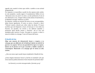 sagrado aún cuando lo único que recibe a cambio es una actitud
desagradecida.
Por supuesto, es maravilloso cuando los dos esposos están unidos
en este propósito, cuando siguen el mandamiento bíblico de ser
"afectuosos unos con otros" en amor y se dan preferencia el uno al
otro (Romanos 12:10). "Tengan todos en alta estima el matrimonio y
la fidelidad conyugal" (Hebreos 13:4 NVI).
No obstante, cuando tus intentos de honra no son correspondidos,
debes honrar igualmente. El amor se atreve a hacerlo; a decir:
"Valoraré nuestra relación por sobre todas las demás. El mayor
sacrificio que esté dispuesto a hacer, lo haré por ti. Con todos tus
fracasos, tus pecados, tus errores y tus defectos (pasados y
presentes) igual decido amarte y honrarte". Así se crea una
atmósfera para reavivar el amor. Así guías tu corazón a volver a
amar de verdad a tu cónyuge. Y eso es lo bueno del honor.
El desafío de hoy
Elige una manera de demostrarle honor y respeto a tu
cónyuge que sea diferente de lo habitual. Quizá sea abrirle la
puerta a tu esposa. Tal vez sea guardarle la ropa a tu esposo.
Quizá sea la forma en la que escuches y hables cuando se
comuniquen. Muéstrale a tu cónyuge que lo tienes en alta
estima.
Haz una marca aquí cuando hayas completado el desafío de hoy.
¿Cómo elegiste demostrar honor? ¿Cuál fue el resultado? ¿De qué
otras maneras podrías demostrar honor durante los próximos días?
Los honraré y no serán menospreciados. (Jeremías 30:19)
 
