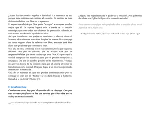 ¿Acaso ha funcionado regañar o fastidiar? La respuesta es no,
porque estos métodos no cambian el corazón. En cambio, es hora
de intentar hablar con Dios en tu aposento.
El esposo descubrirá que Dios puede "arreglar" a su esposa mucho
mejor que él. La esposa logrará más a través de la oración
estratégica que con todos sus esfuerzos de persuasión. Además, es
una manera mucho más agradable de vivir.
Así que transforma tus quejas en oraciones y observa cómo el
Maestro obra mientras mantienes limpias las manos. Si tu cónyuge
no tiene ninguna clase de relación con Dios, entonces está bien
claro por qué tienes que comenzar a orar.
Más allá de esto, comienza a orar exactamente por lo que tu pareja
necesita. Ora por su corazón; por su actitud. Ora por las
responsabilidades que tiene tu cónyuge ante Dios. Ora para que la
verdad reemplace las mentiras; para que el perdón reemplace la
amargura. Ora por un cambio genuino en tu matrimonio. Y luego,
ora por los deseos de tu corazón: para que el amor y el honor se
transformen en lo normal. Ora para llegar a un nivel más profundo
de romance e intimidad.
Una de las maneras en que más puedes demostrar amor por tu
cónyuge es orar por él. "Pedid, y se os dará; buscad, y hallaréis;
llamad, y se os abrirá" (Mateo 7:7).
El desafío de hoy
Comienza a orar hoy por el corazón de tu cónyuge. Ora por
tres áreas específicas en las que deseas que Dios obre en su
vida y en tu matrimonio.
¿Alguna vez experimentaste el poder de la oración? ¿Por qué temas
decidiste orar? ¿Fue fácil para ti o te resultó extraño?
Para obtener un enfoque más profundo sobre la oración eficaz, ver el
Apéndice en la página 202.
Si alguien teme a Dios y hace su voluntad, a éste oye. (Juan 9:31)
Haz una marca aquí cuando hayas completado el desafío de hoy.
 