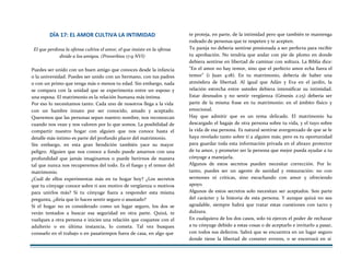 DÍA 17: EL AMOR CULTIVA LA INTIMIDAD
EI que perdona la ofensa cultiva el amor, el que insiste en la ofensa
divide a los amigos. (Proverbios 17:9 NVI)
Puedes ser unido con un buen amigo que conoces desde la infancia
o la universidad. Puedes ser unido con un hermano, con tus padres
o con un primo que tenga más o menos tu edad. Sin embargo, nada
se compara con la unidad que se experimenta entre un esposo y
una esposa. El matrimonio es la relación humana más íntima.
Por eso lo necesitamos tanto. Cada uno de nosotros llega a la vida
con un hambre innato por ser conocido, amado y aceptado.
Queremos que las personas sepan nuestro nombre, nos reconozcan
cuando nos vean y nos valoren por lo que somos. La posibilidad de
compartir nuestro hogar con alguien que nos conoce hasta el
detalle más íntimo es parte del profundo placer del matrimonio.
Sin embargo, en esta gran bendición también yace su mayor
peligro. Alguien que nos conoce a fondo puede amarnos con una
profundidad que jamás imaginamos o puede herirnos de manera
tal que nunca nos recuperemos del todo. Es el fuego y el temor del
matrimonio.
¿Cuál de ellos experimentas más en tu hogar hoy? ¿Los secretos
que tu cónyuge conoce sobre ti son motivo de vergüenza o motivos
para unirlos más? Si tu cónyuge fuera a responder esta misma
pregunta, ¿diría que lo haces sentir seguro o asustado?
Si el hogar no es considerado como un lugar seguro, los dos se
verán tentados a buscar esa seguridad en otra parte. Quizá, te
vuelques a otra persona e inicies una relación que coquetee con el
adulterio o en última instancia, lo cometa. Tal vez busques
consuelo en el trabajo o en pasatiempos fuera de casa, en algo que
te proteja, en parte, de la intimidad pero que también te mantenga
rodeado de personas que te respeten y te acepten.
Tu pareja no debería sentirse presionada a ser perfecta para recibir
tu aprobación. No tendría que andar con pie de plomo en donde
debiera sentirse en libertad de caminar con soltura. La Biblia dice:
"En el amor no hay temor, sino que el perfecto amor echa fuera el
temor" (i Juan 4:18). En tu matrimonio, debería de haber una
atmósfera de libertad. Al igual que Adán y Eva en el jardín, la
relación estrecha entre ustedes debiera intensificar su intimidad.
Estar desnudos y no sentir vergüenza (Génesis 2:25) debería ser
parte de la misma frase en tu matrimonio: en el ámbito físico y
emocional.
Hay que admitir que es un tema delicado. El matrimonio ha
descargado el bagaje de otra persona sobre tu vida, y el tuyo sobre
la vida de esa persona. Es natural sentirse avergonzado de que se le
haya revelado tanto sobre ti a alguien más; pero es tu oportunidad
para guardar toda esta información privada en el abrazo protector
de tu amor, y prometer ser la persona que mejor pueda ayudar a tu
cónyuge a manejarla.
Algunos de estos secretos pueden necesitar corrección. Por lo
tanto, puedes ser un agente de sanidad y restauración: no con
sermones ni críticas, sino escuchando con amor y ofreciendo
apoyo.
Algunos de estos secretos solo necesitan ser aceptados. Son parte
del carácter y la historia de esta persona. Y aunque quizá no sea
agradable, siempre habrá que tratar estas cuestiones con tacto y
dulzura.
En cualquiera de los dos casos, solo tú ejerces el poder de rechazar
a tu cónyuge debido a estas cosas o de aceptarlo e invitarlo a pasar,
con todos sus defectos. Sabrá que se encuentra en un lugar seguro
donde tiene la libertad de cometer errores, o se encerrará en sí
 