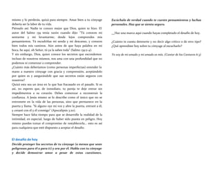 mismo y lo perderás, quizá para siempre. Amar bien a tu cónyuge
debería ser la labor de tu vida.
Piénsalo así: Nadie te conoce mejor que Dios, quien te hizo. El
autor del Salmo 139 tenía razón cuando dijo: "Tú conoces mi
sentarme y mi levantarme; desde lejos comprendes mis
pensamientos. Tú escudriñas mi senda y mi descanso, y conoces
bien todos mis caminos. Aún antes de que haya palabra en mi
boca, he aquí, oh Señor, tú ya la sabes toda" (Salmo 139:2-4).
Y sin embargo, Dios, quien conoce los secretos que escondemos
incluso de nosotros mismos, nos ama con una profundidad que no
podemos ni comenzar a comprender.
¿Cuánto más deberíamos (como personas imperfectas) extender la
mano a nuestro cónyuge con gracia y comprensión, aceptándolo
por quien es y asegurándole que sus secretos están seguros con
nosotros?
Quizá esta sea un área en la que has fracasado en el pasado. Si es
así, no esperes que, de inmediato, tu pareja te deje entrar sin
impedimentos a su corazón. Debes comenzar a reconstruir la
confianza. A Jesús mismo se lo describe como el único que no se
entromete en la vida de las personas, sino que permanece en la
puerta y llama. "Si alguno oye mi voz y abre la puerta, entraré a él,
y cenaré con él y él conmigo" (Apocalipsis 3:20).
Siempre hace falta tiempo para que se desarrolle la realidad de la
intimidad, en especial, luego de haber sido puesta en peligro. Hoy
mismo puedes tomar el compromiso de restablecerla... esto es así
para cualquiera que esté dispuesto a aceptar el desafío.
El desafío de hoy
Decide proteger los secretos de tu cónyuge (a menos que sean
peligrosos para él o para ti) y ora por él. Habla con tu cónyuge
y decide demostrar amor a pesar de estas cuestiones.
Escúchalo de verdad cuando te cuente pensamientos y luchas
personales. Haz que se sienta seguro.
Haz una marca aquí cuando hayas completado el desafío de hoy.
¿Cuánto te cuesta detenerte y no decir algo crítico o de otro tipo?
¿Qué aprendiste hoy sobre tu cónyuge al escucharlo?
Yo soy de mi amado y mi amado es mío. (Cantar de los Cantares 6:3)
 
