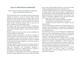 DÍA 18: EL AMOR PROCURA COMPRENDER
Bienaventurado el hombre que halla sabiduría y el hombre que
adquiere entendimiento. (Proverbios 3:13)
Nos gusta descubrir todo lo que podemos sobre las cosas que nos
importan de verdad. Si se trata de nuestro equipo de fútbol
preferido, leeremos todo artículo que nos ayude a saber cómo se
desarrolla. Si se trata de cocina, veremos los canales que revelan las
mejores técnicas de parrilla o recetas de postres. Si un tema nos
resulta atractivo, prestaremos atención cada vez que surja. De
hecho, a menudo es un área de estudio personal.
Por supuesto, está bien tener intereses ajenos al matrimonio y
saber mucho sobre ciertas cuestiones. Sin embargo es aquí donde
el amor haría la siguiente pregunta: "¿Cuánto sabes con respecto a
tu pareja?"
Piensa en la época en la que eran novios. ¿Acaso no estudiabas a la
persona por quien tu corazón latía?
Cuando un hombre intenta ganar el corazón de una mujer, la
estudia. Descubre lo que le gusta, lo que no le gusta, sus hábitos y
sus pasatiempos; pero una vez que gana su corazón y se casa, a
menudo deja de descubrir cosas sobre ella. El misterio y el desafío
de conocerla parecen menos intrigantes, y sus intereses comienzan
a desviarse hacia otras áreas.
A menudo, también es cierto en el caso de las mujeres, quienes al
principio admiran y respetan al hombre con el cual quieren estar. Y
luego del matrimonio, esos sentimientos comienzan a
desvanecerse, a medida que la realidad revela que su "príncipe" es
un hombre con imperfecciones y muchos defectos.
Sin embargo, tu cónyuge todavía tiene misterios escondidos para
descubrir. Si logras comprender esto será una ayuda para unirlos
más a los dos. Incluso puede traerte favor a los oíos de tu pareja.
"El buen entendimiento produce favor" (Proverbios 13:15).
Considera el siguiente punto de vista: si todo lo que estudiaste de
tu cónyuge antes de casarte fuera equivalente a un diploma de la
escuela secundaria, entonces deberías seguir aprendiendo sobre tu
pareja hasta obtener un "título universitario", una "maestría" y por
último, un "doctorado". Imagínalo como un viaje que dura toda la
vida, el cual te acerca cada vez más a tu cónyuge.
• ¿Sabes cuáles son sus mayores esperanzas y sus sueños?
• ¿Comprendes bien cómo prefiere dar y recibir amor?
• ¿Conoces los mayores temores de tu cónyuge y por qué
lucha con ellos?
Uno de los problemas que impide tener una buena relación con tu
cónyuge es que sencillamente no lo comprendes. Es probable que
reaccione en forma muy distinta a ti frente a ciertas situaciones, y
no comprendes por qué.
Estas diferencias (aun las que son relativamente insignificantes)
pueden ser causa de muchas peleas y conflictos en tu matrimonio.
Esto se debe a que, como dice la Biblia, tenemos la tendencia de
"maldecir" las cosas que no entendemos (Judas 10 NVI).
Los gustos y las preferencias de tu cónyuge tienen sus razones.
Cada matiz de su carácter tiene como trasfondo una historia. Cada
elemento que conforma su identidad y su manera de pensar se
expresa en una serie de principios guía, los cuales a menudo solo
tienen sentido para la persona que los sostiene; pero vale la pena
tomarse el tiempo para estudiar por qué es de esa manera.
Si extrañas el nivel de intimidad que supiste tener con tu cónyuge,
una buena manera de volver a ganar su corazón es
comprometiéndote a conocerlo. Estúdialo. Léelo como a un libro
que intentas comprender.
 