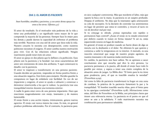 DIA 1: EL AMOR ES PACIENTE
Sean humildes, amables y pacientes, y con amor dense apoyo los
unos a los otros. (Efesios 4:2)
El amor da resultado. Es el motivador más poderoso de la vida y
tiene una profundidad y un significado tanto mayor de lo que
comprende la mayoría de las personas. Siempre hace lo mejor para
los demás y puede darnos la capacidad de enfrentar el problema
más terrible. Nacemos con una sed de amor que dura toda la vida.
Nuestro corazón lo necesita con desesperación, como nuestros
pulmones necesitan el oxígeno. El amor cambia nuestra motivación
para vivir. Con él, las relaciones cobran significado. Ningún
matrimonio puede tener éxito sin amor.
El amor se apoya en dos pilares que lo definen a la perfección. Esos
pilares son la paciencia y la bondad. Las otras características del
amor son extensiones de estos dos atributos. Y aquí comenzará tu
desafío: con la paciencia.
El amor te inspirará a transformarte en una persona paciente.
Cuando decides ser paciente, respondes en forma positiva frente a
una situación negativa. Eres lento para enojarte. Decides guardar la
compostura en lugar de enfadarte con facilidad. En vez de ser
impaciente y exigente, el amor te ayuda a calmarte y comenzar a
demostrar misericordia a los que te rodean. La paciencia trae una
tranquilidad interior durante una tormenta exterior.
A nadie le gusta estar cerca de una persona impaciente. Hace que
reacciones exageradamente con enojo, insensatez y de manera
lamentable.
El enojo frente a una acción injusta, irónicamente, genera nuevos
agravios. El enojo casi nunca mejora las cosas. Es más, en general
produce problemas adicionales. Por el contrario, la paciencia para
en seco cualquier controversia. Más que morderte el labio, más que
taparte la boca con la mano, la paciencia es un suspiro profundo.
Despeja el ambiente. No deja que la insensatez agite amenazante
su cola de escorpión. Es la decisión de controlar tus sentimientos
en lugar de permitir que estos te controlen, y recurre al tacto en
vez de devolver mal por mal.
Si tu cónyuge te ofende, ¿tomas represalias con rapidez o
permaneces bajo control? ¿Acaso el enojo es tu estado emocional
por defecto cuando te tratan en forma injusta? Si así es, estás
esparciendo veneno en lugar de medicina.
En general, el enojo se produce cuando un fuerte deseo de algo se
mezcla con la desilusión o el dolor. No obtienes lo que quieres y
comienza a subir la temperatura en tu interior. A menudo, es una
reacción emocional que surge de nuestro propio egoísmo, de
nuestra insensatez o de nuestras malas motivaciones.
En cambio, la paciencia nos hace sabios. No se apresura a sacar
conclusiones sino que escucha qué dice la otra persona. La
paciencia permanece a la puerta, allí donde el enojo hace todo lo
posible por entrar, y espera a tener una visión completa de la
situación antes de juzgar. La Biblia dice: “El lento para la ira tiene
gran prudencia, pero, el que es irascible ensalza la necedad”
(Proverbios 14:29).
Así como la falta de paciencia transformará tu hogar en una zona
de combate, la práctica de la paciencia fomentará la paz y la
tranquilidad. “El hombre irascible suscita riñas, pero el lento para
la ira apacigua contiendas” (Proverbios 15:18). Afirmaciones como
estas, del libro de Proverbios en la Biblia, son principios claros que
tienen una relevancia eterna. La paciencia es el punto en que el
amor se une a la sabiduría. Y todo matrimonio necesita esa
combinación para permanecer saludable.
 