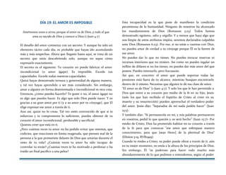 DÍA 19: EL AMOR ES IMPOSIBLE
Amémonos unos a otros, porque el amor es de Dios, y todo el que
ama es nacido de Dios y conoce a Dios (1 Juan 4:7)
El desafío del amor comienza con un secreto. Y aunque ha sido un
elemento tácito cada día, es probable que hayas ido acumulando
más y más sospechas. Ahora que llegaste hasta aquí, se trata de un
secreto que estás descubriendo solo, aunque no sepas cómo
expresarlo exactamente.
El secreto es el siguiente: Tu corazón no puede fabricar el amor
incondicional (o amor ágape). Es imposible. Excede tus
capacidades. Excede todas nuestras capacidades.
Quizá hayas demostrado ternura y generosidad de alguna manera,
y tal vez hayas aprendido a ser más considerado. Sin embargo,
amar a alguien en forma desinteresada e incondicional es otra cosa.
Entonces, ¿cómo puedes hacerlo? Te guste o no, el amor ágape no
es algo que puedes hacer. Es algo que solo Dios puede nacer. Y es
gracias a su gran amor por ti (y a su amor por tu cónyuge), que El
elige expresar ese amor a través de ti.
Aun así, quizá no lo creas. Tal vez estés convencido de que si te
esfuerzas y te comprometes lo suficiente, puedes obtener de tu
corazón el amor incondicional, perdurable y sacrificial.
Quieres creer que está en ti.
¿Pero cuántas veces tu amor no ha podido evitar que mientas, que
codicies, que reacciones en forma exagerada, que pienses mal de la
persona a la que prometiste delante de Dios que amarías durante el
resto de tu vida? ¿Cuántas veces tu amor ha sido incapaz de
controlar tu enojo? ¿Cuántas veces te ha motivado a perdonar o ha
traído un final pacífico a una pelea?
Esta incapacidad es la que pone de manifiesto la condición
pecaminosa de la humanidad. Ninguno de nosotros ha alcanzado
los mandamientos de Dios (Romanos 3:23). Todos hemos
demostrado egoísmo, odio y orgullo. Y a menos que haya algo que
nos limpie de estos atributos impíos, seremos declarados culpables
ante Dios (Romanos 6:23). Por eso, si no estás a cuentas con Dios,
no puedes amar de verdad a tu cónyuge porque Él es la fuente de
ese amor.
No puedes dar lo que no tienes. No puedes invocar reservas ni
recursos interiores que no existen. Así como no puedes regalar un
millón de dólares si no los tienes, no puedes dar más amor del que
posees. Puedes intentarlo, pero fracasarás.
Así que, en concreto: el amor que puede soportar todas las
presiones está fuera de tu alcance, mientras busques encontrarlo
dentro de ti mismo. Necesitas que alguien te dé esa clase de amor.
"El amor es de Dios" (1 Juan 4:7). Y solo los que le han permitido a
Dios que entre a su corazón por medio de la fe en su hijo, Jesús
(solo los que han recibido el Espíritu de Cristo al creer en su
muerte y su resurrección) pueden aprovechar el verdadero poder
del amor. Jesús dijo: "Separados de mí nada podéis hacer" (Juan
15:5).
Y también dijo: "Si permanecéis en mí, y mis palabras permanecen
en vosotros, pedid lo que queráis y os será hecho" (Juan 15:7)- Por
medio de Cristo, Dios ha prometido habitar en tu corazón a través
de la fe para que conozcas "ese amor que sobrepasa nuestro
conocimiento, para que [seas Heno] de la plenitud de Dios"
(Efesios 3:19, RVR1995).
Cuando te rindes a Cristo, su poder puede obrar a través de ti. aún
en tu mejor momento, no estás a la altura de los principios de Dios.
Sin embargo, Él "es poderoso para hacer rodo mucho más
abundantemente de lo que pedimos o entendemos, según el poder
 