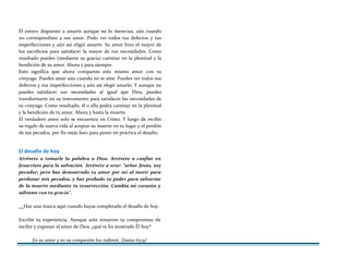 Él estuvo dispuesto a amarte aunque no lo merecías, aún cuando
no correspondiste a ese amor. Pudo ver todos tus defectos y tus
imperfecciones y aún así eligió amarte. Su amor hizo el mayor de
los sacrificios para satisfacer la mayor de tus necesidades. Como
resultado puedes (mediante su gracia) caminar en la plenitud y la
bendición de su amor. Ahora y para siempre.
Esto significa que ahora compartes este mismo amor con tu
cónyuge. Puedes amar aún cuando no te ame. Puedes ver todos sus
defectos y sus imperfecciones y aún así elegir amarlo. Y aunque no
puedes satisfacer sus necesidades al igual que Dios, puedes
transformarte en su instrumento para satisfacer las necesidades de
tu cónyuge. Como resultado, él o ella podrá caminar en la plenitud
y la bendición de tu amor. Ahora y hasta la muerte.
El verdadero amor solo se encuentra en Cristo. Y luego de recibir
su regalo de nueva vida al aceptar su muerte en tu lugar y el perdón
de tus pecados, por fin estás listo para poner en práctica el desafío.
El desafío de hoy
Atrévete a tomarle la palabra a Dios. Atrévete a confiar en
Jesucristo para la salvación. Atrévete a orar: "señor Jesús, soy
pecador; pero has demostrado tu amor por mí al morir para
perdonar mis pecados, y has probado tu poder para salvarme
de la muerte mediante tu resurrección. Cambia mi corazón y
sálvame con tu gracia".
Haz una marca aquí cuando hayas completado el desafío de hoy.
Escribe tu experiencia. Aunque solo renueves tu compromiso de
recibir y expresar el amor de Dios, ¿qué te ha mostrado Él hoy?
En su amor y en su compasión los redimió. (Isaías 63:9)
 
