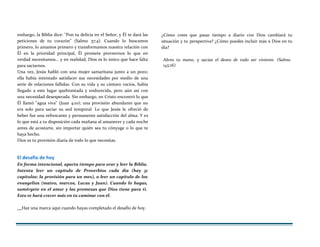 embargo, la Biblia dice: "Pon tu delicia en el Señor, y Él te dará las
peticiones de tu corazón" (Salmo 37:4). Cuando lo buscamos
primero, lo amamos primero y transformamos nuestra relación con
Él en la prioridad principal, Él promete proveernos lo que en
verdad necesitamos... y en realidad, Dios es lo único que hace falta
para saciarnos.
Una vez, Jesús habló con una mujer samaritana junto a un pozo;
ella había intentado satisfacer sus necesidades por medio de una
serie de relaciones fallidas. Con su vida y su cántaro vacíos, había
llegado a este lugar quebrantada y endurecida, pero aún así con
una necesidad desesperada. Sin embargo, en Cristo encontró lo que
Él llamó "agua viva" (Juan 4:10); una provisión abundante que no
era solo para saciar su sed temporal. Lo que Jesús le ofreció de
beber fue una refrescante y permanente satisfacción del alma. Y es
lo que está a tu disposición cada mañana al amanecer y cada noche
antes de acostarte, sin importar quién sea tu cónyuge o lo que te
haya hecho.
Dios es tu provisión diaria de todo lo que necesitas.
El desafío de hoy
En forma intencional, aparta tiempo para orar y leer la Biblia.
Intenta leer un capítulo de Proverbios cada día (hay 31
capítulos: la provisión para un mes), o leer un capítulo de los
evangelios (mateo, marcos, Lucas y Juan). Cuando lo hagas,
sumérgete en el amor y las promesas que Dios tiene para ti.
Esto te hará crecer más en tu caminar con él.
¿Cómo crees que pasar tiempo a diario con Dios cambiará tu
situación y tu perspectiva? ¿Cómo puedes incluir más a Dios en tu
día?
Abres tu mano, y sacias el deseo de todo ser viviente. (Salmo
145:16)
Haz una marca aquí cuando hayas completado el desafío de hoy.
 