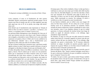 DÍA 22: EL AMOR ES FIEL
Te desposaré conmigo en fidelidad, y tú conocerás al Señor. (Oseas
2:20)
Como cristianos, el amor es el fundamento de toda nuestra
identidad. Nuestro renacimiento espiritual sucedió porque "de tal
manera amó Dios al mundo, que dio a su Hijo unigénito, para que
todo aquel que cree en Él, no se pierda, mas tenga vida eterna"
(Juan 3:16).
Jesús declaró que el mandamiento más importante es "Amarás al
Señor tu Dios con todo tu corazón [...] ni alma [...] tu fuerza [...] tu
mente; y a tu prójimo como a ti mismo" (Lucas 10:27).
Las personas deben distinguirnos como discípulos de Cristo por el
amor que tenemos unos por otros (Juan 13:35). Nuestra existencia
está arraigada y cimentada en amor (Efesios 3:17) y este amor debe
expresarse con pasión y fervor (1 Pedro 4:8). Es una cualidad en la
que debiéramos "abundar" más y más (1 Tesalonicenses 3:12),
progresar en ella y dejar que cada vez nos defina mejor.
Así que si fuimos creados para comunicar amor, ¿qué haces cuando
alguien rechaza tu amor? ¿Qué haces cuando la persona a la que le
entregaste tu vida deja de aceptar el amor que eres llamado a dar?
El relato del profeta Oseas en la Biblia es asombroso. Contra toda
lógica y decoro, Dios le ordenó que se casara con una prostituta.
Quiso que el matrimonio de Oseas mostrara cómo era el amor
incondicional del Cielo hacia nosotros. La unión de Oseas con
Gomer produjo tres hijos pero, como era de esperar, esta mujer no
se conformó siéndole fiel a un solo hombre. Así que Oseas tuvo
que lidiar su corazón roto y con la vergüenza del abandono.
La amó, pero ella rechazó su amor. Se habían acercado, ella fue
desleal y adúltera y lo rechazó por la lujuria de completos extraños.
El tiempo pasó y Dios volvió a hablarle a Oseas. Le dijo que fuera y
reafirmara su amor por esta mujer que le había sido infiel muchas
veces. Esta vez, ella había llegado a un nivel aún más bajo y Oseas
tuvo que rescatarla de la esclavitud, pero pagó el precio de su
redención y la llevó a su casa. Es cierto, ella había despreciado su
amor. Había traicionado su corazón. Sin embargo, él volvió a
recibirla en su vida y le expresó un amor incondicional.
Es una historia verdadera, pero se utilizó como una imagen del
amor de Dios hacia nosotros. Él nos colma de su favor aunque
muchas veces no le prestamos atención. En ocasiones, hemos
actuado de manera vergonzosa y hemos considerado su amor como
una intrusión, como si nos impidiera obtener lo que de verdad
queremos. Lo hemos rechazado de muchas formas (aun luego de
recibir su regalo de salvación eterna), y sin embargo, sigue
amándonos. Sigue siendo fiel.
No obstante, su amor no evita que nos pida cuentas de nuestros
malos tratos hacia Él. A menudo, pagamos un precio más alto por
nuestro rechazo del que nos damos cuenta. Y sin embargo, elige
responder con gracia y misericordia. "En Él tenemos redención
mediante su sangre, el perdón de nuestros pecados según las
riquezas de su gracia" (Efesios 1:7). En Dios vemos el modelo de lo
que hace el amor rechazado: permanece fiel.
Jesús nos llamó a esta clase de amor en el pasaje conocido como el
Sermón del Monte. Dijo: "Amad a vuestros enemigos; naced bien a
los que os aborrecen; bendecid a los que os maldicen; orad por los
que os vituperan" (Lucas 6:27-28).
"Si amáis a los que os aman, ¿qué mérito tenéis? Porque también
los pecadores aman a los que los aman. Si hacéis bien a los que os
hacen bien, ¿qué mérito tenéis? Porque también los pecadores
hacen lo mismo" (Lucas 6:32-33).
 