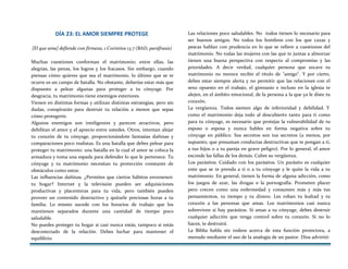 DÍA 23: EL AMOR SIEMPRE PROTEGE
[El que ama] defiende con firmeza, 1 Corintios 13.7 (BAD, paráfrasis)
Muchas cuestiones conforman el matrimonio; entre ellas, las
alegrías, las penas, los logros y los fracasos. Sin embargo, cuando
piensas cómo quieres que sea el matrimonio, lo último que se te
ocurre es un campo de batalla. No obstante, deberías estar más que
dispuesto a pelear algunas para proteger a tu cónyuge. Por
desgracia, tu matrimonio tiene enemigos exteriores.
Vienen en distintas formas y utilizan distintas estrategias, pero sin
dudas, conspirarán para destruir tu relación a menos que sepas
cómo protegerte.
Algunos enemigos son inteligentes y parecen atractivos, pero
debilitan el amor y el aprecio entre ustedes. Otros, intentan alejar
tu corazón de tu cónyuge, proporcionándote fantasías dañinas y
comparaciones poco realistas. Es una batalla que debes pelear para
proteger tu matrimonio: una batalla en la cual el amor se coloca la
armadura y toma una espada para defender lo que le pertenece. Tu
cónyuge y tu matrimonio necesitan tu protección constante de
obstáculos como estos:
Las influencias dañinas. ¿Permites que ciertos hábitos envenenen
tu hogar? Internet y la televisión pueden ser adquisiciones
productivas y placenteras para tu vida, pero también pueden
proveer un contenido destructivo y quitarle preciosas horas a tu
familia. Lo mismo sucede con los horarios de trabajo que los
mantienen separados durante una cantidad de tiempo poco
saludable.
No puedes proteger tu hogar si casi nunca estás; tampoco si estás
desconectado de la relación. Debes luchar para mantener el
equilibrio.
Las relaciones poco saludables. No todos tienen lo necesario para
ser buenos amigos. No todos los hombres con los que cazas y
pescas hablan con prudencia en lo que se refiere a cuestiones del
matrimonio. No todas las mujeres con las que te juntas a almorzar
tienen una buena perspectiva con respecto al compromiso y las
prioridades. A decir verdad, cualquier persona que socave tu
matrimonio no merece recibir el título de "amigo". Y por cierto,
debes estar siempre alerta y no permitir que las relaciones con el
sexo opuesto en el trabajo, el gimnasio e incluso en la iglesia te
alejen, en el ámbito emocional, de la persona a la que ya le diste tu
corazón.
La vergüenza. Todos sienten algo de inferioridad y debilidad. Y
como el matrimonio deja todo al descubierto tanto para ti como
para tu cónyuge, es necesario que protejas la vulnerabilidad de tu
esposo o esposa y nunca hables en forma negativa sobre tu
cónyuge en público. Sus secretos son tus secretos (a menos, por
supuesto, que presuman conductas destructivas que te pongan a ti,
a tus hijos o a tu pareja en grave peligro). Por lo general, el amor
esconde las fallas de los demás. Cubre su vergüenza.
Los parásitos. Cuidado con los parásitos. Un parásito es cualquier
ente que se te prenda a ti o a tu cónyuge y le quite la vida a tu
matrimonio. En general, tienen la forma de alguna adicción, como
los juegos de azar, las drogas o la pornografía. Prometen placer
pero crecen como una enfermedad y consumen más y más tus
pensamientos, tu tiempo y tu dinero. Les roban tu lealtad y tu
corazón a las personas que amas. Los matrimonios casi nunca
sobreviven si hay parásitos. Si amas a tu cónyuge, debes destruir
cualquier adicción que tenga control sobre tu corazón. Si no lo
haces, te destruirá.
La Biblia habla sin rodeos acerca de esta función protectora, a
menudo mediante el uso de la analogía de un pastor. Dios advirtió:
 