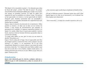 "Mi rebaño se ha convertido en presa [...] en alimento para todas
las fieras del campo". ¿Cómo? "Por falta de pastor". No porque
estos hombres fueran demasiado débiles para cumplir con su tarea,
sino porque no prestaban atención. En lugar de vigilar para
asegurarse de que los predadores no robaran ovejas, "los pastores
se han apacentado a sí mismos y no han apacentado mi rebaño"
(Ezequiel 34:8). Atendían sumamente bien sus necesidades y
apetitos pero no se ocupaban demasiado de la seguridad de los que
estaban bajo su cuidado.
Esposa: tienes la función de protectora de tu matrimonio. Debes
guardar tu corazón y no dejar que se aleje con las novelas, las
revistas y otras formas de entretenimiento que empañan tu
percepción de la realidad y le imponen expectativas injustas a tu
esposo. En cambio, debes hacer tu parte para ayudarlo a sentirse
fuerte, mientras evitas las fantasías televisivas que pueden alejar tu
corazón de tu familia.
"La mujer sabia edifica su casa, pero la necia con sus manos la
derriba" (Proverbios 14:1).
Esposo: Eres la cabeza de tu hogar. Eres el responsable ante Dios
de proteger la puerta y mantenerte firme contra cualquier cosa que
amenace a tu esposa o a tu matrimonio. No es una tarea
insignificante. Requiere un corazón valiente y una mente de acción
preventiva. Jesús dijo: "Si el dueño de la casa hubiera sabido a qué
hora de la noche iba a venir el ladrón, hubiera estado alerta y no
hubiera permitido que entrara en su casa" (Mateo 24:43). Este es tu
papel. Tómalo en serio.
El desafío de hoy
Quita todo obstáculo para la relación, cualquier adicción o
influencia que te robe sentimientos y aleje tu corazón de tu
cónyuge.
Haz una marca aquí cuando hayas completado el desafío de hoy.
¿De qué te deshiciste primero? ¿Necesitas quitar más cosas? ¿Qué
esperas lograr en tu vida, en tu matrimonio y en tu relación con
Dios al quitar estos obstáculos?
Serás restaurado [...] si alejas de tu tienda la injusticia. (Job 22:23)
 