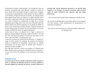 La paciencia te ayuda a darle permiso a tu cónyuge para que sea
humano. Comprende que todos fallamos. Cuando se comete un
error, decide darle más tiempo del que se merece para corregirlo.
Te proporciona capacidad para resistir durante las épocas difíciles
en la relación, en lugar de huir ante la presión, ¿Tu cónyuge puede
estar seguro de que tiene una esposa o un esposo paciente con el
cual tratar? ¿Ella puede saber que si deja las llaves dentro del auto
y lo cierra encontrará tu comprensión en lugar de un sermón
degradante que la haga sentir como una niña? ¿Él puede saber que
alentar durante los últimos segundos de un partido de fútbol no
traerá como consecuencia una lista ofensiva y larga de maneras en
las que debería pasar el tiempo? Hay pocas personas con las que
resulta tan difícil vivir como con alguien impaciente.
¿Cómo sería el tono y el volumen de tu hogar si probaras el
siguiente enfoque bíblico? “Mirad que ninguno devuelva a otro mal
por mal, sino procurad siempre lo bueno los unos para con los
otros, y para con todos” (1 Tesalonicenses 5:15).
A pocos de nosotros nos resulta fácil la paciencia, y a ninguno le
surge en forma natural. Sin embargo, las mujeres y los hombres
sabios la considerarán el ingrediente esencial para su relación
matrimonial. Es un buen punto de partida para comenzar a
demostrar el amor verdadero.
Este viaje para atreverse a amar es un proceso, y lo primero que
debes decidir poseer es paciencia. Considéralo como un maratón, y
no una carrera corta. Sin embargo, es una carrera que vale la pena
correr.
El desafío de hoy
La primera parte de este desafío es bastante simple. Aunque el
amor se comunica de distintas maneras, nuestras palabras a
menudo reflejan la condición de nuestro corazón. Durante el
próximo día, decide demostrar paciencia y no decirle nada
negativo a tu cónyuge. Sí surge la tentación, elige no decir
nada. Es mejor contenerte que expresar algo que luego
lamentarás.
Haz una marca aquí cuando hayas completado el desafío de hoy.
¿En este día sucedió algo que te haya hecho enojar con tu cónyuge?
¿Te viste tentado a tener pensamientos de desaprobación y a
expresarlos en palabras?
Que cada uno sea pronto para oír, tardo para hablar, tardo para la
ira. (Santiago 1:19)
 