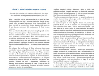 DÍA 24: EL AMOR EN OPOSICIÓN A LA LUJURIA
El mundo se va acabando, con todos sus malos deseos; pero el que
hace la voluntad de Dios permanece para siempre. (1 Juan 2:17)
Adán y Eva tenían todo lo que necesitaban en el jardín del Edén.
Tenían comunión con Dios e intimidad entre ellos. A pesar de esto,
cuando a Eva la engañó la serpiente, vio el fruto prohibido y lo
deseó con todo su corazón. Poco tiempo después, Adán participó
de sus deseos y, en contra del mandamiento de Dios, los dos
comieron.
Así es la evolución: Desde los ojos al corazón y luego a la acción.
Después, vienen la vergüenza y el arrepentimiento.
Nosotros también tenemos todo lo que necesitamos para una vida
plena, productiva y enriquecedora. "Nada hemos traído al mundo,
así que nada podemos sacar de él" (1 Timoteo 6:7).
La Biblia va más allá y dice que deberíamos contentarnos con
tenerla comida y la vestimenta esencial. Y Jesús prometió que estas
dos cuestiones nunca les faltarían a los hijos de Dios (Mateo 6:25-
33).
Sin embargo, las bendiciones de Dios sobrepasan tanto estas
necesidades básicas que podríamos decir que no nos falta nada.
Aún así, al igual que Adán y Eva, queremos más. Así que ponemos
los ojos y el corazón en la búsqueda del placer mundano.
Intentamos satisfacer necesidades legítimas de maneras ilegítimas.
Muchos buscan satisfacción sexual en otra persona o en imágenes
pornográficas diseñadas para que se parezcan a una persona real.
Miramos, clavamos los ojos y fantaseamos. Intentamos ser
discretos pero apenas si apartamos la vista. Y una vez que la
curiosidad está en nuestros ojos, el corazón se enreda. Entonces,
actuamos en función de nuestra lujuria.
También podemos codiciar posesiones, poder o tener una
ambición orgullosa. Vemos lo que tienen los demás y lo queremos.
Nuestro corazón se engaña y piensa: "Si sólo tuviera esto podría ser
feliz". Entonces, tomamos la decisión de conseguirlo.
"Pero los que quieren enriquecerse caen en tentación y lazo y en
muchos deseos necios y dañosos que hunden a los hombres en la
ruina y en la perdición" (1 Timoteo 6:9).
La lujuria se opone al amor. Significa desear con pasión algo
prohibido. Y en el caso de un creyente, es el primer paso para salir
de la comunión con el Señor y con los demás. Esto se debe a que
cada objeto de tu lujuria (ya sea un joven compañero de trabajo o
una actriz, codiciar una casa de medio millón de dólares o un auto
deportivo) representa el comienzo de una mentira. La persona o la
cosa que parece prometer una satisfacción absoluta se asemeja más
a un pozo sin fondo de anhelos insatisfechos.
La lujuria siempre genera más lujuria. "¿Por qué hay enemistades y
riñas entre ustedes? ¿Será que en el fondo del alma tienen un
ejército de malos deseos?" (Santiago 4:1 BAD, paráfrasis). La lujuria
logra que estés descontento con tu cónyuge. Genera enojo,
adormece el corazón y destruye los matrimonios. Lleva a la
desolación en lugar de a la plenitud.
Es hora de desenmascarar a la lujuria y mostrar qué es en verdad:
una sed equivocada de satisfacción que solo Dios puede saciar. La
lujuria es como una luz de advertencia en el tablero de mandos de
tu corazón, que te alerta si no estás permitiendo que el amor de
Dios te llene. Cuando tienes los ojos y el corazón puestos en Él, tus
acciones te guiarán a un gozo duradero en lugar de a ciclos
interminables de reproche y condenación.
"Su divino poder nos ha concedido todo cuanto concierne a la vida
y a la piedad, mediante el verdadero conocimiento de aquel que
nos llamó por su gloria y excelencia, por medio de las cuales nos ha
 