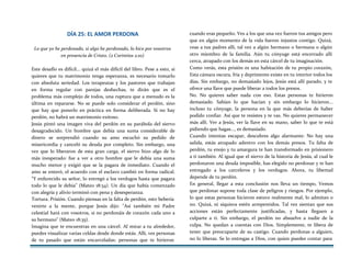 DÍA 25: EL AMOR PERDONA
Lo que yo he perdonado, si algo he perdonado, lo hice por vosotros
en presencia de Cristo. (2 Corintios 2:10)
Este desafío es difícil... quizá el más difícil del libro. Pese a esto, si
quieres que tu matrimonio tenga esperanza, es necesario tomarlo
con absoluta seriedad. Los terapeutas y los pastores que trabajan
en forma regular con parejas deshechas, te dirán que es el
problema más complejo de todos, una ruptura que a menudo es la
última en repararse. No se puede solo considerar el perdón, sino
que hay que ponerlo en práctica en forma deliberada. Si no hay
perdón, no habrá un matrimonio exitoso.
Jesús pintó una imagen viva del perdón en su parábola del siervo
desagradecido. Un hombre que debía una suma considerable de
dinero se sorprendió cuando su amo escuchó su pedido de
misericordia y canceló su deuda por completo. Sin embargo, una
vez que lo liberaron de esta gran carga, el siervo hizo algo de lo
más inesperado: fue a ver a otro hombre que le debía una suma
mucho menor y exigió que se la pagara de inmediato. Cuando el
amo se enteró, el acuerdo con el esclavo cambió en forma radical.
"Y enfurecido su señor, lo entregó a los verdugos hasta que pagara
todo lo que le debía" (Mateo 18:34). Un día que había comenzado
con alegría y alivio terminó con pena y desesperanza.
Tortura. Prisión. Cuando piensas en la falta de perdón, esto bebería
venirte a la mente, porque Jesús dijo: "Así también mi Padre
celestial hará con vosotros, si no perdonáis de corazón cada uno a
su hermano" (Mateo 18:35).
Imagina que te encuentras en una cárcel. Al mirar a tu alrededor,
puedes visualizar varias celdas desde donde estás. Allí, ves personas
de tu pasado que están encarceladas: personas que te hirieron
cuando eras pequeño. Ves a los que una vez fueron tus amigos pero
que en algún momento de la vida fueron injustos contigo. Quizá,
veas a tus padres allí, tal vez a algún hermano o hermana o algún
otro miembro de la familia. Aún tu cónyuge está encerrado allí
cerca, atrapado con los demás en esta cárcel de tu imaginación.
Como verás, esta prisión es una habitación de tu propio corazón,
Esta cámara oscura, fría y deprimente existe en tu interior todos los
días. Sin embargo, no demasiado lejos, Jesús está allí parado, y te
ofrece una llave que puede liberar a todos los presos.
No. No quieres saber nada con eso. Estas personas te hirieron
demasiado. Sabían lo que hacían y sin embargo lo hicieron...
incluso tu cónyuge, la persona en la que más deberías de haber
podido confiar. Así que te resistes y te vas. No quieres permanecer
más allí. Ver a Jesús, ver la llave en su mano, saber lo que te está
pidiendo que hagas..., es demasiado.
Cuando intentas escapar, descubres algo alarmante: No hay una
salida, estás atrapado adentro con los demás presos. Tu falta de
perdón, tu enojo y tu amargura te han transformado en prisionero
a ti también. Al igual que el siervo de la historia de Jesús, al cual le
perdonaron una deuda imposible, has elegido no perdonar y te han
entregado a los carceleros y los verdugos. Ahora, tu libertad
depende de tu perdón.
En general, llegar a esta conclusión nos lleva un tiempo, Vemos
que perdonar supone toda clase de peligros y riesgos. Por ejemplo,
lo que estas personas hicieron estuvo realmente mal, lo admitan o
no. Quizá, ni siquiera estén arrepentidos. Tal vez sientan que sus
acciones están perfectamente justificadas, y hasta lleguen a
culparte a ti. Sin embargo, el perdón no absuelve a nadie de la
culpa. No quedan a cuentas con Dios. Simplemente, te libera de
tener que preocuparte de su castigo. Cuando perdonas a alguien,
no lo liberas. Se lo entregas a Dios, con quien puedes contar para
 