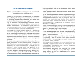 DÍA 26: EL AMOR ES RESPONSABLE
Al juzgar a otros te condenas a ti mismo, pues haces precisamente lo
mismo que hacen ellos. (Romanos 2:1 DHH)
El día de hoy será difícil; pero si buscas la fortaleza y la sabiduría de
Dios, podrás lograrlo. Si lo permites, este día podría ser un hito en
tu matrimonio. Así que decide concentrarte en lo que el Señor
puede estar diciéndote y proponte seguir su guía.
Hoy nos referiremos a la responsabilidad personal Es algo que
todos reconocemos que los demás deberían tener, pero que
nosotros creemos tener. A las personas cada vez les cuesta más
reconocer sus propios errores. Lo vemos en la política, Lo vemos en
los negocios. Lo vemos en los titulares sobre los famosos.
Sin embargo, no es solo un problema de los ricos y famosos. Para
encontrar un ejemplo de alguien que tiene una excusa para cada
acción, lo único que debemos hacer es mirarnos al espejo. Somos
sumamente rápidos para justificar nuestras intenciones;
sumamente rápidos para desviar la crítica; sumamente rápidos para
criticar... en especial a nuestro cónyuge, a quien es siempre más
fácil culpar.
En general, creemos que nuestra opinión es la correcta, o al menos,
mucho más correcta que la de nuestro cónyuge, Y creemos que
dadas las mismas circunstancias, cualquiera haría lo mismo en
nuestro lugar. En lo que a nosotros respecta, hacemos lo mejor que
podemos. Y nuestro cónyuge debería estar agradecido de que
seamos tan buenos con él. Sin embargo, el amor no culpa a otro
con tanta facilidad ni justifica las intenciones egoístas. No le
importa demasiado su propio desempeño sino las necesidades de
los demás. Cuando el amor se hace responsable de sus acciones, no
lo hace para probar lo noble que has sido sino para admitir cuánto
te falta por recorrer.
El amor no pone excusas. Se esfuerza por lograr un cambio: en ti y
en tu matrimonio.
Por eso, la próxima vez que estés en medio de una discusión con tu
cónyuge, en lugar de mejorar tus respuestas, detente a ver si hay
algo que valga la pena escuchar en lo que tu cónyuge dice. ¿Qué
sucedería en tu relación si en lugar de culpar al otro, admitieras
primero tus propios errores? Como dicen las Escrituras: "La
reprensión aprovecha al inteligente más que cien azotes al necio"
(Proverbios 17:10 RVR1995).
El amor es responsable y está dispuesto a admitir y a corregir sus
defectos y sus errores con franqueza. ¿Te haces responsable de esta
persona a la cual elegiste como el amor de tu vida?
¿Buscas en forma intencional cubrir las necesidades de tu cónyuge?
¿O sólo te preocupa que él cubra las tuyas? El amor nos llama a
hacernos responsables de nuestro compañero en el matrimonio. A
amarlo. A honrarlo. A valorarlo.
¿Te haces cargo de tus propios errores? ¿Le has dicho o hecho algo
a tu cónyuge (o a Dios) que esté mal? El amor procura una buena
relación con Dios y con tu cónyuge, y así, se crea un marco para
que las demás áreas se acomoden.
Quizá pase un tiempo hasta que se cree en ti un verdadero corazón
arrepentido. El orgullo se resiste mucho a la responsabilidad, pero
la humildad y la sinceridad ante Dios y hacia tu cónyuge son
cruciales para una relación saludable.
Esto no significa que siempre estés equivocado y tu cónyuge
siempre tenga la razón. No quiere decir que debas dejarte pisotear;
pero si algo está mal entre tú y Dios o entre tú y tu cónyuge,
debería ser tu prioridad.
 