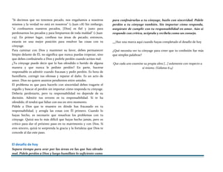 "Si decimos que no tenemos pecado, nos engañamos a nosotros
mismos y la verdad no está en nosotros" (1 Juan 1:8) Sin embargo,
"si confesamos nuestros pecados, [Dios] es fiel y justo para
perdonarnos los pecados y para limpiarnos de toda maldad" (1 Juan
1:9). En primer lugar, confiesa tus áreas de pecado; entonces,
estarás en una mejor posición para resolver las cosas con tu
cónyuge.
Para caminar con Dios y mantener su favor, debes permanecer
limpio delante de ÉL no significa que nunca puedas tropezar, sino
que debes confesárselo a Dios y pedirle perdón cuando actúes mal.
¿Tu cónyuge puede decir que lo has ofendido o herido de alguna
manera y que nunca le pediste perdón? En parte, hacerse
responsable es admitir cuando fracasas y pedir perdón. Es hora de
humillarte, corregir tus ofensas y reparar el daño. Es un acto de
amor. Dios no quiere asuntos pendientes entre ustedes.
El problema es que para hacerlo con sinceridad debes tragarte el
orgullo y buscar el perdón sin importar cómo responda tu cónyuge.
Debería perdonarte, pero tu responsabilidad no depende de su
decisión. Admitir tus errores es tu responsabilidad. Si te ha
ofendido, él tendrá que lidiar con eso en otro momento.
Pídele a Dios que te muestre en dónde has fracasado en tu
responsabilidad, y arregla las cosas con Él primero. Cuando lo
hayas hecho, es necesario que resuelvas los problemas con tu
cónyuge. Quizá sea lo más difícil que hayas hecho jamás, pero es
crítico para dar el próximo paso en tu matrimonio y con Dios. Si
eres sincero, quizá te sorprenda la gracia y la fortaleza que Dios te
concede al dar este paso.
El desafío de hoy
Separa tiempo para orar por las áreas en las que has obrado
mal. Pídele perdón a Dios y luego humíllate lo suficiente como
para confesárselas a tu cónyuge, hazlo con sinceridad. Pídele
perdón a tu cónyuge también. Sin importar cómo responda,
asegúrate de cumplir con tu responsabilidad en amor. Aún si
responde con crítica, acéptala y recíbela como un consejo.
Haz una marca aquí cuando hayas completado el desafío de hoy
¿Qué necesita ver tu cónyuge para creer que tu confesión fue más
que simples palabras?
Que cada uno examine su propia obra [...] solamente con respecto a
sí mismo. (Gálatas 6:4)
 