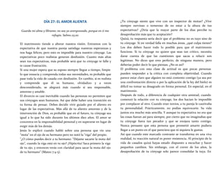 DÍA 27: EL AMOR ALIENTA
Guarda mi alma y líbrame; no sea yo avergonzado, porque en ti me
refugio. Salmo 25:20
El matrimonio tiende a alterar nuestra visión. Entramos con la
expectativa de que nuestra pareja satisfaga nuestras esperanzas y
nos haga felices; pero esto es imposible para nuestro cónyuge. Las
expectativas poco realistas generan desilusión. Cuanto más altas
sean tus expectativas, más probable será que tu cónyuge te falle y
te cause frustración.
Si una mujer espera que su esposo siempre llegue a tiempo, limpie
lo que ensucia y comprenda todas sus necesidades, es probable que
pase toda la vida de casada con desilusión. En cambio, si es realista
y comprende que él es humano, olvidadizo y a veces
desconsiderado, se alegrará más cuando sí sea responsable,
amoroso y amable.
El divorcio es casi inevitable cuando las personas no permiten que
sus cónyuges sean humanos. Así que debe haber una transición en
tu forma de pensar. Debes decidir vivir guiado por el aliento en
lugar de las expectativas. Más allá de tu aliento amoroso y de la
intervención de Dios, es probable que en el futuro, tu cónyuge sea
igual a lo que ha sido durante los últimos diez años. El amor se
concentra en la responsabilidad personal y en superarse en lugar de
exigir más de los demás.
Jesús lo explicó cuando habló sobre una persona que vio una
"mota" en el ojo de su hermano pero no notó la "viga" del propio.
"¿O cómo puedes decir a tu hermano: "Déjame sacarte la mota del
ojo", cuando la viga está en tu ojo? ¡Hipócrita! Saca primero la viga
de tu ojo, y entonces verás con claridad para sacar la mota del ojo
de tu hermano" (Mateo 7:4-5).
¿Tu cónyuge siente que vive con un inspector de motas? ¿Vive
siempre nervioso o temeroso de no estar a la altura de tus
expectativas? ¿Diría que la mayor parte de los días percibe tu
desaprobación más que tu aceptación?
Quizá, tu respuesta sería decir que el problema no es tuyo sino de
tu cónyuge. Si en verdad falla en muchas áreas, ¿qué culpa tienes?
Los dos deben hacer todo lo posible para que el matrimonio
funcione. Si tu cónyuge no quiere que seas tan crítico, necesita
darse cuenta de que las cuestiones que sacas a relucir son
legítimas. No dices que eres perfecto, de ninguna manera, pero
deberías poder decir lo que piensas. ¿No es así?
El problema con esta clase de actitud es que pocas personas
pueden responder a la crítica con completa objetividad. Cuando
parece estar claro que alguien no está contento contigo (ya sea por
una confrontación directa o por la aplicación de la ley del hielo) es
difícil no tomar su desagrado en forma personal. En especial, en el
matrimonio.
Después de todo, a diferencia de cualquier otra amistad, cuando
comenzó la relación con tu cónyuge, los dos hacían lo imposible
por complacer al otro. Cuando eran novios, a tu pareja le cautivaba
tu personalidad. Prácticamente, no podías equivocarte. Su vida
juntos era mucho más sencilla. Y aunque tu expectativa no era que
las cosas fueran así para siempre, por cierto que no imaginabas que
tu cónyuge fuera tan pecador y que se enojara tanto contigo.
Nunca pensaste que esta persona que prometió amarte pudiera
llegar a un punto en el que pareciera que ni siquiera le gustas.
Así que cuando este marcado contraste se transforma en una viva
realidad, tu reacción natural es poner resistencia. Al principio de la
vida de casados quizá hayas estado dispuesto a escuchar y hacer
pequeños cambios. Sin embargo, con el correr de los años, la
desaprobación de tu cónyuge solo parece consolidar la tuya. En
 