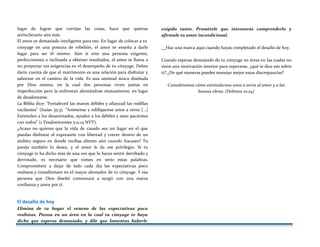 lugar de lograr que corrijas las cosas, hace que quieras
atrincherarte aún más.
El amor es demasiado inteligente para eso. En lugar de colocar a tu
cónyuge en una postura de rebelión, el amor te enseña a darle
lugar para ser él mismo. Aún si eres una persona exigente,
perfeccionista e inclinada a obtener resultados, el amor te llama a
no proyectar tus exigencias en el desempeño de tu cónyuge. Debes
darte cuenta de que el matrimonio es una relación para disfrutar y
saborear en el camino de la vida. Es una amistad única diseñada
por Dios mismo, en la cual dos personas viven juntas en
imperfección pero la enfrentan alentándose mutuamente, en lugar
de desalentarse.
La Biblia dice: "Fortaleced las manos débiles y afianzad las rodillas
vacilantes" (Isaías 35:3). "Anímense y edifíquense unos a otros [...]
Estimulen a los desanimados, ayuden a los débiles y sean pacientes
con todos" (1 Tesalonicenses 5:11,14 NVT).
¿Acaso no quieres que la vida de casado sea un lugar en el que
puedas disfrutar al expresarte con libertad y crecer dentro de un
ámbito seguro en donde recibas aliento aún cuando fracases? Tu
pareja también lo desea, y el amor le da ese privilegio. Si tu
cónyuge te ha dicho más de una vez que lo haces sentir derribado y
derrotado, es necesario que tomes en serio estas palabras.
Comprométete a dejar de lado cada día las expectativas poco
realistas y transfórmate en el mayor alentador de tu cónyuge. Y esa
persona que Dios diseñó comenzará a surgir con una nueva
confianza y amor por ti.
El desafío de hoy
Elimina de tu hogar el veneno de las expectativas poco
realistas. Piensa en un área en la cual tu cónyuge te haya
dicho que esperas demasiado, y dile que lamentas haberle
exigido tanto. Prométele que intentarás comprenderlo y
afírmale tu amor incondicional.
Haz una marca aquí cuando hayas completado el desafío de hoy.
Cuando esperas demasiado de tu cónyuge en áreas en las cuales no
tiene una motivación interior para superarse, ¿qué te dice eso sobre
ti? ¿De qué maneras puedes manejar mejor estas discrepancias?
Consideremos cómo estimularnos unos a otros al amor y a las
buenas obras. (Hebreos 10:24)
 