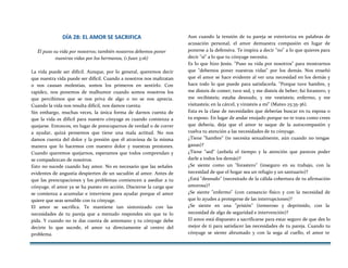 DÍA 28: EL AMOR SE SACRIFICA
Él puso su vida por nosotros; también nosotros debemos poner
nuestras vidas por los hermanos, (1 Juan 3:16)
La vida puede ser difícil. Aunque, por lo general, queremos decir
que nuestra vida puede ser difícil. Cuando a nosotros nos maltratan
o nos causan molestias, somos los primeros en sentirlo. Con
rapidez, nos ponemos de malhumor cuando somos nosotros los
que percibimos que se nos priva de algo o no se nos aprecia.
Cuando la vida nos resulta difícil, nos damos cuenta.
Sin embargo, muchas veces, la única forma de darnos cuenta de
que la vida es difícil para nuestro cónyuge es cuando comienza a
quejarse. Entonces, en lugar de preocuparnos de verdad o de correr
a ayudar, quizá pensemos que tiene una mala actitud. No nos
damos cuenta del dolor y la presión que él atraviesa de la misma
manera que lo hacemos con nuestro dolor y nuestras presiones.
Cuando queremos quejarnos, esperamos que todos comprendan y
se compadezcan de nosotros.
Esto no sucede cuando hay amor. No es necesario que las señales
evidentes de angustia despierten de un sacudón al amor. Antes de
que las preocupaciones y los problemas comiencen a asediar a tu
cónyuge, el amor ya se ha puesto en acción. Discierne la carga que
se comienza a acumular e interviene para ayudar porque el amor
quiere que seas sensible con tu cónyuge.
El amor se sacrifica. Te mantiene tan sintonizado con las
necesidades de tu pareja que a menudo respondes sin que te lo
pida. Y cuando no te das cuenta de antemano y tu cónyuge debe
decirte lo que sucede, el amor va directamente al centro del
problema.
Aun cuando la tensión de tu pareja se exterioriza en palabras de
acusación personal, el amor demuestra compasión en lugar de
ponerse a la defensiva. Te inspira a decir "no" a lo que quieres para
decir "sí" a lo que tu cónyuge necesita.
Es lo que hizo Jesús. "Puso su vida por nosotros" para mostrarnos
que "debemos poner nuestras vidas" por los demás. Nos enseñó
que el amor se hace evidente al ver una necesidad en los demás y
hace todo lo que puede para satisfacerla. "Porque tuve hambre, y
me disteis de comer; tuve sed, y me disteis de beber; fui forastero, y
me recibisteis; estaba desnudo, y me vestisteis; enfermo, y me
visitasteis; en la cárcel, y vinisteis a mí" (Mateo 25:35-36).
Esta es la clase de necesidades que deberías buscar en tu esposa o
tu esposo. En lugar de andar enojado porque no te trata como crees
que debería, deja que el amor te saque de la autocompasión y
vuelva tu atención a las necesidades de tu cónyuge.
¿Tiene "hambre" (te necesita sexualmente, aún cuando no tengas
ganas)?
¿Tiene "sed" (anhela el tiempo y la atención que pareces poder
darle a todos los demás)?
¿Se siente como un "forastero" (inseguro en su trabajo, con la
necesidad de que el hogar sea un refugio y un santuario)?
¿Está "desnudo" (necesitado de la cálida cobertura de tu afirmación
amorosa)?
¿Se siente "enfermo" (con cansancio físico y con la necesidad de
que lo ayudes a protegerse de las interrupciones)?
¿Se siente en una "prisión" (temeroso y deprimido, con la
necesidad de algo de seguridad e intervención)?
El amor está dispuesto a sacrificarse para estar seguro de que des lo
mejor de ti para satisfacer las necesidades de tu pareja. Cuando tu
cónyuge se siente abrumado y con la soga al cuello, el amor te
 