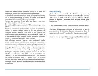 llama a que dejes de lado lo que parece esencial en tu propia vida
para ayudar, aunque más no sea con el regalo de escuchar.
A menudo, lo único que necesita es hablar de la situación. Necesita
ver en tus ojos atentos que te importa de verdad lo que esto le
cuesta y que quieres ayudarlo a buscar respuestas.
Necesita que ores con él para saber qué hacer, y que estés
pendiente de cómo van las cosas.
Las palabras "¿Cómo puedo ayudarte?" deben estar siempre en tus
labios.
Quizá, la solución te resulte sencilla, o puede ser compleja y
costosa, y requiera tiempo, energía y un gran esfuerzo. De
cualquier manera, deberías hacer todo lo que puedas para
satisfacer las verdaderas necesidades de la persona que es parte de
tu ser. Después de todo, cuando la ayudas, también te ayudas a ti
mismo. Es lo bueno de sacrificarte por tu cónyuge.
Jesús lo hizo por nosotros. Y nos da la gracia para hacerlo por los
demás. Cuando los creyentes del Nuevo Testamento comenzaron a
caminar en amor, su vida juntos se caracterizaba por compartir las
cosas y por el sacrificio. Su motivación era alabar al Señor y servir a
su pueblo. "Todos los que habían creído estaban juntos y tenían
todas las cosas en común; vendían todas sus propiedades y sus
bienes y los compartían con todos, según la necesidad de cada uno"
(Hechos 2:44-45), Como le dijo Pablo a una de estas iglesias más
adelante: "Y yo muy gustosamente gastaré lo mío, y aún yo mismo
me gastaré por vuestras almas" (2 Corintios 12:15). Las vidas que
han sido resucitadas por el sacrificio de Jesús deberían estar listas y
dispuestas a hacer sacrificios diarios para satisfacer las necesidades
de los demás.
El desafío de hoy
¿Cuál es la mayor necesidad en la vida de tu cónyuge en este
momento? ¿Puedes sacarle alguna necesidad de los hombros
si haces un sacrificio audaz? No importa si la necesidad es
grande o pequeña, proponte hacer lo que puedas para
satisfacerla.
Haz una marca aquí cuando hayas completado el desafío de hoy.
¿Qué parte del estrés de tu cónyuge se produce por tu falta de
preocupación o de iniciativa? Cuando expresaste tu deseo de
ayudar, ¿cómo lo recibió? ¿Puedes cubrir alguna otra necesidad?
Llevad los unos las cargas de los otros, y cumplid así la ley de Cristo.
(Calatas 6:2)
 