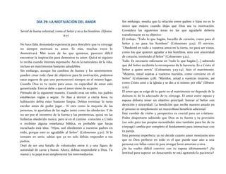 DÍA 29: LA MOTIVACIÓN DEL AMOR
Servid de buena voluntad, como al Señor y no a los hombres. (Efesios
6:7)
No hace falta demasiada experiencia para descubrir que tu cónyuge
no siempre motivará tu amor. Es más, muchas veces lo
desmotivará. Más veces de las que quisieras, parecerá difícil
encontrar la inspiración para demostrar tu amor. Quizá ni siquiera
lo reciba cuando intentes expresarlo. Así es la naturaleza de la vida,
incluso en matrimonios bastante saludables.
Sin embargo, aunque los cambios de humor y los sentimientos
pueden crear toda clase de objetivos para la motivación, podemos
estar seguros de que uno permanecerá siempre en el mismo lugar.
Cuando Dios es tu razón para amar, tu capacidad de amar está
garantizada. Esto se debe a que el amor viene de su parte.
Piénsalo de la siguiente manera. Cuando eras un niño, tus padres
establecían reglas a seguir. Te ibas a dormir a cierta hora, tu
habitación debía estar bastante limpia. Debías terminar la tarea
escolar antes de poder jugar... Si eres como la mayoría de las
personas, te apartabas de las reglas tanto como las obedecías. Y de
no ser por el incentivo de la fuerza y las penitencias, quizá no las
hubieras obedecido nunca; pero si en el camino conociste a Cristo
o recibiste alguna enseñanza bíblica, es probable que hayas
escuchado esta idea: "Hijos, sed obedientes a vuestros padres en
todo, porque esto es agradable al Señor" (Colosenses 3:20). Si lo
tomaste en serio, sabías que ya no solo debías responder a tus
padres.
Dejó de ser una batalla de voluntades entre ti y una figura de
autoridad de carne y hueso. Ahora, debías responderle a Dios. Tu
mamá y tu papá eran simplemente los intermediarios.
Sin embargo, resulta que la relación entre padres e hijos no es lo
único que mejora cuando dejas que Dios sea tu motivación.
Considera las siguientes áreas en las que agradarle debería
transformarse en tu objetivo:
El trabajo. "Todo lo que hagáis, hacedlo de corazón, como para el
Señor y no para los hombres" (Colosenses 3:23). El servicio.
"Obedeced en todo a vuestros amos en la tierra, no para ser vistos,
como los que quieren agradar a los hombres, sino con sinceridad
de corazón, temiendo al Señor" (Colosenses 3:22).
Todo. Es necesario esforzarse en "todo lo que hagáis [...] sabiendo
que del Señor recibiréis la recompensa de la herencia. Es a Cristo el
Señor a quien servís" (Colosenses 3:23-24). Aún el matrimonio.
"Mujeres, estad sujetas a vuestros maridos, como conviene en el
Señor" (Colosenses 3:18). "Maridos, amad a vuestras mujeres, así
como Cristo amó a la iglesia y se dio a sí mismo por ella" (Efesios
5:25).
El amor que se exige de tu parte en el matrimonio no depende de la
dulzura ni de lo adecuado de tu cónyuge. El amor entre esposo y
esposa debería tener un objetivo principal: honrar al Señor con
devoción y sinceridad. La bendición que recibe nuestro amado en
el proceso es simplemente un maravilloso beneficio adicional.
Este cambio de visión y perspectiva es crucial para un cristiano.
Poder despertarte sabiendo que Dios es tu fuente y tu provisión
(no solo para tus propias necesidades sino también para las de tu
cónyuge) cambia por completo el fundamento para interactuar con
tu pareja.
Esta persona imperfecta ya no decide cuánto amor mostrarás sino
que tu Dios perfecto en todo es el que puede usar aún a una
persona con fallas como tú para otorgar favor amoroso a otra.
¿Se ha vuelto difícil convivir con tu esposa últimamente? ¿Su
lentitud para superar un desacuerdo te está agotando la paciencia?
 