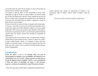 ¿No puede parar un poco? No le niegues tu amor sólo porque no
piensa como tú. Ámala "como al Señor".
¿Tu esposo te deja de lado, no dice demasiado y parece estar
meditando en algo de lo que no quiere hablar? ¿Te sientes herida
por su falta de disposición a abrirse? ¿Estás cansada de que sea tan
brusco contigo y que ni siquiera les responda bien a los niños? No
reacciones con una doble dosis de silencio y desinterés. Ámalo de
todas formas "como al Señor".
El amor al cual sólo lo motiva el deber no puede resistir demasiado.
Y el amor al cual sólo lo motivan las condiciones favorables nunca
puede estar seguro de recibir suficiente oxígeno como para seguir
respirando. Sólo el amor que se eleva como ofrenda a Dios (que se
le devuelve en gratitud por todo lo que ha hecho) puede sostenerse
cuando todas las demás razones han perdido la capacidad de
vigorizarnos.
A las personas que no les importa tener un matrimonio mediocre
pueden dejar el amor librado al azar y esperar lo mejor, En cambio,
si estás comprometido a darle a tu cónyuge el mejor amor que
puedas, es necesario aspirar a la motivación suprema del amor. El
amor que tiene a Dios como su objetivo principal puede alcanzar
alturas inimaginables.
El desafío de hoy
Antes de volver a ver a tu cónyuge hoy, ora por él
mencionando su nombre y sus necesidades. Sin importar si te
resulta fácil o no, di "te amo" y luego expresa tu amor por tu
pareja de alguna manera tangible. Vuelve a orar y agradécele
a Dios por darte el privilegio de amar a esta persona
especial... en forma incondicional, como Él los ama a los dos.
¿Cómo afectará este cambio de motivación la relación y tus
reacciones? ¿Qué te inspira a hacer? ¿Qué te inspira a dejar de
hacer?
Pero yo y mi casa, serviremos al Señor. (Josué 24:15)
Haz una marca aquí cuando hayas completado el desafío de hoy.
 
