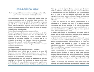 DÍA 30: EL AMOR TRAE UNIDAD
Padre santo, guárdalos en tu nombre, el nombre que me has dado,
para que sean uno, así como nosotros. (Juan 17:11)
Algo asombroso de la Biblia es la manera en la que está unida, con
temas coherentes en todo su contenido, desde principio a fin.
Aunque se escribió en un período de 1600 años y fue compuesta
por más de 40 escritores de distintos trasfondos y con distintos
niveles de habilidad, Dios la inspiró en forma soberana con una voz
unida. Y hoy sigue hablando a través de ella sin salirse del mensaje.
Unidad. Unión. Homogeneidad.
Son los distintivos inquebrantables de nuestro Dios.
Desde el principio de los tiempos, vemos su unidad a través de la
Trinidad: Padre, Hijo y Espíritu Santo. Dios el Padre estaba allí,
creando los cielos y la tierra. El Espíritu "se movía sobre la
superficie de las aguas" (Génesis 1:2). Y el Hijo, que es "el
resplandor de su gloria y la expresión exacta de su naturaleza"
(Hebreos 1:3), se une a la creación del mundo por la palabra.
"Hagamos al hombre a nuestra imagen, conforme a nuestra
semejanza" (Génesis 1:26).
Hagamos. Nuestra.
Los tres están en perfecta unidad de visión y propósito.
Más adelante, vemos a Jesús que se levanta de las aguas del
Bautismo, mientras el Espíritu desciende como una paloma y el
Padre anuncia en esta escena majestuosa: "Este es mi Hijo amado
en quien me he complacido" (Mateo 3:17).
En otro momento, Jesús dice: "Porque he descendido del cielo, no
para hacer mi voluntad, sino la voluntad del que me envió" (Juan
6:38). Su deseo de responder las oraciones de sus seguidores es
"para el Padre sea glorificado en el Hijo" (Juan 14:13). Le pide al
Padre que envíe al Espíritu Santo, sabiendo que el Espíritu
testificará fielmente sobre el Hijo que ama, ya que "nadie conoce
los pensamientos de Dios sino el Espíritu de Dios" (1 Corintios 2:11
NVI). El Padre, el Hijo y el Espíritu Santo tienen una unión
impecable. Se sirven, se aman y se honran. Aunque son iguales, se
gozan cuando uno recibe alabanza. Aunque son distintos, son uno,
indivisible.
Y como esta relación es tan especial (representativa de la
inmensidad y el esplendor de Dios), Él ha elegido dejarnos
experimentar uno de sus aspectos. En la relación única entre
esposo y esposa, dos personas distintas se unen espiritualmente en
"una sola carne" (Génesis 2:24). Y "lo que Dios ha unido, que no lo
separe el hombre" (Marcos 10:9 NVI).
De hecho, este misterio es tan imperioso (y el amor entre los
esposos está tan ligado y completo) que Dios usa la imagen del
matrimonio para explicar su amor por la iglesia.
La iglesia (la novia) se siente sumamente honrada cuando se alaba
y se celebra a su Salvador. Cristo (el novio), quien se ha entregado
por ella, se siente realmente honrado cuando la ve "como una
iglesia radiante, sin mancha ni arruga ni ninguna otra
imperfección, sino santa e intachable" (Efesios 5:27 NVI). Tanto
Cristo como la iglesia se aman y se honran mutuamente.
Es lo hermoso de la unidad.
Esposo: ¿Qué sucedería en tu matrimonio si te dedicaras a amar,
honrar y servir a tu esposa en todas las cosas? ¿Qué pasaría si
decidieras que vale la pena cada sacrificio y expresión de amor que
puedas hacer para conservar tu unidad con esta mujer? ¿Qué
cambiaría en tu hogar si adoptaras este enfoque en la relación cada
día?
Esposa: ¿Qué sucedería si te propusieras como misión hacer todo
lo posible para fomentar la unidad de corazón con tu esposo? ¿Qué
 