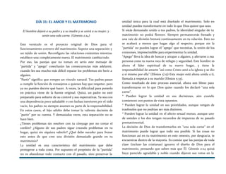 DÍA 31: EL AMOR Y EL MATRIMONIO
El hombre dejará a su padre y a su madre y se unirá a su mujer, y
serán una sola carne. (Génesis 2:24)
Este versículo es el proyecto original de Dios para el
funcionamiento correcto del matrimonio. Supone una separación y
un tejido de unión. Reconfigura las relaciones existentes mientras
establece una completamente nueva. El matrimonio cambia todo.
Por eso, las parejas que no toman en serio este mensaje de
"partida" y "apego" cosecharán las consecuencias más adelante,
cuando les sea mucho más difícil reparar los problemas sin herir a
alguien.
"Partir" significa que rompes un vínculo natural. Tus padres pasan
a cumplir la función de consejeros a quienes hay que respetar, pero
ya no pueden decirte qué hacer. A veces, la dificultad para ponerlo
en práctica viene de la fuente original. Quizá, un padre no esté
preparado para soltarte de su control y sus expectativas. Ya sea con
una dependencia poco saludable o con luchas interiores por el nido
vacío, los padres no siempre asumen su parte de la responsabilidad.
En estos casos, el hijo adulto debe tomar la valiente decisión de
"partir" por su cuenta. Y demasiadas veces, esta separación no se
hace bien.
¿Tienes problemas sin resolver con tu cónyuge por no cortar el
cordón? ¿Alguno de sus padres sigue creando problemas en tu
hogar, quizá sin siquiera saberlo? ¿Qué debe suceder para frenar
esto antes de que cree una división demasiado grande en tu
matrimonio?
La unidad es una característica del matrimonio que debe
protegerse a toda costa. Por supuesto el propósito de la "partida"
no es abandonar todo contacto con el pasado, sino preservar la
unidad única para la cual está diseñado el matrimonio. Solo en
unidad puedes transformarte en todo lo que Dios quiere que seas.
Si estás demasiado unido a tus padres, la identidad singular de tu
matrimonio no podrá florecer. Siempre permanecerás frenado y
una raíz de división brotará continuamente en tu relación. Esto no
se acabará a menos que hagas algo al respecto; porque sin la
"partida" no puedes lograr el "apego" que necesitas, la unión de los
corazones, imprescindible para experimentar la unidad.
"Apego" lleva la idea de buscar y atrapar a alguien, y aferrarse a esa
persona como tu nueva roca de refugio y seguridad. Este hombre es
ahora el líder espiritual de tu nuevo hogar, y tiene la
responsabilidad de amarte "así como Cristo amó a la iglesia y se dio
a sí mismo por ella" (Efesios 5'25)-Esta mujer está ahora unida a ti,
llamada a respetar a su marido (Efesios 5:33).
Como resultado de este proceso esencial, ahora son libres para
transformarse en lo que Dios quiso cuando los declaró "una sola
carne".
* Pueden lograr la unidad en sus decisiones, aún cuando
comiencen con puntos de vista opuestos.
* Pueden lograr la unidad en sus prioridades, aunque vengan de
trasfondos que no podrían ser más distintos.
* Pueden lograr la unidad en el afecto sexual mutuo, aunque uno
de ustedes o los dos tengan recuerdos de impureza de su pasado
prematrimonial.
La decisión de Dios de transformarlos en "una sola carne" en el
matrimonio puede lograr que todo sea posible. Si las cosas no
funcionan así en tu matrimonio en este omento, por desgracia, te
encuentras dentro de la mayoría. Es común que las parejas de toda
clase (incluso las cristianas) ignoren el diseño de Dios para el
matrimonio, pensando que saben más que Él. Génesis 2:24 quizá
haya parecido agradable y noble cuando dijeron sus votos en la
 