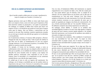 DÍA 32: EL AMOR SATISFACE LAS NECESIDADES
SEXUALES
Que el marido cumpla su deber para con su mujer e igualmente la
mujer lo cumpla con el marido. (1 Corintios 7:3)
Algunas personas creen que la Biblia no tiene nada bueno para
decir con respecto al sexo, como si lo único que le importara a Dios
fuera decirnos cuándo no practicarlo y con quién no practicarlo.
Sin embargo, en realidad, la Biblia tiene mucho para decir con
respecto al sexo y a la bendición que puede ser tanto para el esposo
como para la esposa. Aún sus límites y restricciones son las
maneras en las que Dios mantiene nuestras experiencias sexuales
en un nivel que va mucho más allá del que aparece en la televisión
o en las películas.
En el matrimonio cristiano, el romance debe prosperar y florecer.
Después de todo, fue creado por Dios. Todo es parte de celebrar lo
que Dios nos ha dado, al transformarnos en uno con nuestro
cónyuge mientras a la vez buscamos la pureza y la santidad. Él se
deleita en nosotros cuando esto sucede.
Por ejemplo, el Cantar de los Cantares, aunque a veces se
malinterpreta como nada más que una alegoría sobre la pasión de
Dios por su pueblo, es en realidad una hermosa historia de amor.
Describe los actos sexuales entre un esposo y una esposa con
detalles poéticos, mostrando cómo responden el uno al otro.
Expresa cómo la sinceridad y la comprensión en las cuestiones
sexuales llevan a una vida de amor seguro juntos.
Es verdad que el sexo es solo un aspecto del matrimonio. Sin
embargo, con el tiempo, es probable que uno de ustedes valore su
importancia más que el otro. Entonces, la naturaleza de la unidad
matrimonial entre ambos se verá amenazada y en peligro.
Una vez más, el fundamento bíblico del matrimonio se expresó
originalmente en la creación de Adán y Eva. Ella fue creada para
ser "una ayuda idónea" para él (Génesis 2:18). La unidad de su
relación y de sus cuerpos físicos era tan fuerte, que se dijo que se
transformaron en "una sola carne" (Génesis 2:24). Esta misma
unidad es el distintivo de todo matrimonio. En el acto del romance,
unimos nuestros corazones en una expresión de amor que no
puede ser igualada por ninguna otra forma de comunicación. Por
eso, el lecho matrimonial debe ser "sin mancilla" (Hebreos 13:4) -
No debemos compartir esta misma experiencia con nadie más.
Sin embargo, somos débiles. Y cuando no se satisface esta
necesidad legítima (cuando se la trata como algo egoísta y exigente
de parte del otro) nuestro corazón queda expuesto a ser atraído
fuera del matrimonio, con la tentación de satisfacer este anhelo en
otra parte, de alguna otra manera.
Para contrarrestar esta tendencia, Dios estableció el matrimonio
con una mentalidad de "una sola carne". "La mujer no tiene
autoridad sobre su propio cuerpo, sino el marido. Y asimismo el
marido no tiene autoridad sobre su propio cuerpo, sino la mujer" (1
Corintios 7:4).
El sexo no debe usarse para negociar. No es algo que Dios nos
permita retener sin consecuencia. Aunque sin duda puede abusarse
de este marco diseñado por Dios, el matrimonio se trata de
entregarnos mutuamente para satisfacer las necesidades del otro.
El sexo es una oportunidad que Dios nos da para hacer esto. Así
que "no os privéis el uno del otro -advierte la Biblia- excepto de
común acuerdo y por cierto tiempo, para dedicaros a la oración;
volved después a juntaros a fin de que Satanás no os tiente por
causa de vuestra falta de dominio propio" (1 Corintios 7:5).
Eres la única persona llamada y designada por Dios para satisfacer
las necesidades sexuales de tu cónyuge. Si permites que se cree una
 