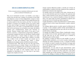 DÍA 33: EL AMOR COMPLETA AL OTRO
Si dos se acuestan juntos se mantienen calientes; pero uno solo
¿cómo se calentará? (Eclesiastés 4:11)
Dios crea el matrimonio al tomar a un hombre y una mujer y
unirlos como una sola cosa. Y aunque, si es necesario, el amor debe
estar dispuesto a actuar en forma independiente, siempre es mejor
cuando no se interpreta como solista. El amor puede funcionar por
su cuenta cuando no hay otra manera, pero hay "un camino más
excelente" (1 Corintios 12:31). Además, el amor no se atreve a dejar
de amar antes de llegar a ese punto. Esta cualidad del amor que
completa al otro se le reveló a la humanidad desde el principio.
Dios creó la raza humana con un hombre y una mujer: dos diseños
similares pero complementarios, hechos para funcionar en
armonía. Nuestros cuerpos están hechos el uno para el otro.
Nuestros caracteres y temperamentos proporcionan equilibrio, y
nos permiten completar las tareas con más eficacia. Nuestra unidad
puede producir hijos, y nuestro trabajo en equipo es la mejor
manera de criarlos para que tengan salud y madurez. En donde
uno es débil, el otro es fuerte. Cuando uno necesita que lo
edifiquen, el otro está preparado para realzar y animar.
Multiplicamos las alegrías mutuas y dividimos las penas mutuas.
Las Escrituras dicen: "Más valen dos que uno solo, pues tienen
mejor remuneración por su trabajo. Porque si uno de ellos cae, el
otro levantará a su compañero; pero ¡ay del que cae cuando no hay
otro que lo levante!" (Eclesiastés 4:9,10). Lo mismo sucede con tus
dos manos, las cuales no solo coexisten juntas, sino que
multiplican la efectividad de la otra. Para hacer lo que hacen,
ninguna está completa sin la otra.
Aunque nuestras diferencias pueden a menudo ser la fuente de
malentendidos y conflictos, han sido creadas por Dios y pueden ser
bendiciones constantes si las respetamos.
Por ejemplo, quizá uno de ustedes cocine mejor, mientras que el
otro sea más meticuloso para lavar los platos. Uno quizá sea más
dulce y pueda mantener la paz entre los miembros de la familia,
mientras que el otro maneja la disciplina en forma más directa y
eficaz. Uno quizá tenga una buena mentalidad de negocios pero
necesita que el otro le recuerde que debe ser generoso.
Cuando aprendemos a aceptar estas distinciones en nuestra pareja,
podemos evitar la crítica y pasar directamente a ayudar y apreciar
al otro.
Sin embargo, algunos parecen no poder superar las diferencias de
su pareja. Y como resultado, pierden muchas oportunidades. No
aprovechan la singularidad que hace que cada uno sea más eficaz
cuando incluye a su cónyuge.
Un ejemplo de la Biblia es Poncio Pilatos, el gobernador romano
que presidió el juicio de Jesús. Ignoraba quién era Cristo y a pesar
de que sabía que era un error, permitió que la multitud lo
influenciara para crucificar a Jesús.
Sin embargo, la esposa de Pilatos era más sensible a lo que en
realidad estaba sucediendo y se le acercó en pleno tumulto para
advertirle que estaba cometiendo un error. "Y estando él sentado
en el tribunal, su mujer le mandó aviso, diciendo: No tengas nada
que ver con ese justo, porque hoy he sufrido mucho en sueños por
causa de Él" (Mateo 27:19).
Aparentemente, era una mujer de gran discernimiento, quien
comprendió la magnitud de estos acontecimientos antes que su
esposo. Sin duda, la soberanía de Dios estaba allí y nada podría
haber impedido que su Hijo marchara en obediencia a la cruz por
nosotros. Sin embargo, el rechazo de Pilatos a la intuición de su
 