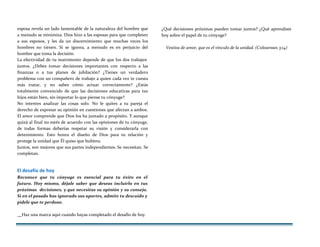 esposa revela un lado lamentable de la naturaleza del hombre que
a menudo se minimiza. Dios hizo a las esposas para que completen
a sus esposos, y les da un discernimiento que muchas veces los
hombres no tienen. Si se ignora, a menudo es en perjuicio del
hombre que toma la decisión.
La efectividad de tu matrimonio depende de que los dos trabajen
juntos. ¿Debes tomar decisiones importantes con respecto a las
finanzas o a tus planes de jubilación? ¿Tienes un verdadero
problema con un compañero de trabajo a quien cada vez te cuesta
más tratar, y no sabes cómo actuar correctamente? ¿Estás
totalmente convencido de que las decisiones educativas para tus
hijos están bien, sin importar lo que piense tu cónyuge?
No intentes analizar las cosas solo. No le quites a tu pareja el
derecho de expresar su opinión en cuestiones que afectan a ambos.
El amor comprende que Dios los ha juntado a propósito. Y aunque
quizá al final no estés de acuerdo con las opiniones de tu cónyuge,
de todas formas deberías respetar su visión y considerarla con
detenimiento. Esto honra el diseño de Dios para tu relación y
protege la unidad que Él quiso que hubiera.
Juntos, son mejores que sus partes independientes. Se necesitan. Se
completan.
El desafío de hoy
Reconoce que tu cónyuge es esencial para tu éxito en el
futuro. Hoy mismo, déjale saber que deseas incluirlo en tus
próximas decisiones, y que necesitas su opinión y su consejo.
Si en el pasado has ignorado sus aportes, admite tu descuido y
pídele que te perdone.
¿Qué decisiones próximas pueden tomar juntos? ¿Qué aprendiste
hoy sobre el papel de tu cónyuge?
Vestíos de amor, que es el vínculo de la unidad. (Colosenses 3:14)
Haz una marca aquí cuando hayas completado el desafío de hoy.
 