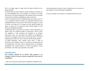 llevó a un lugar seguro y pagó todos los gastos médicos de su
propio bolsillo.
En donde años de racismo habían causado conflictos y división, un
acto de amabilidad unió a dos enemigos. Con dulzura. Por medio
del servicio. Con buena disposición. Este hombre tomó la iniciativa
y demostró la verdadera amabilidad en todas sus formas.
¿Acaso al principio no fue la amabilidad algo clave que los unió a ti
y a tu cónyuge? Cuando te casaste, ¿no esperabas disfrutar de su
amabilidad durante el resto de tu vida? ¿Acaso tu pareja no sentía
lo mismo con respecto a ti? Aunque los años pueden mitigar ese
deseo, tu placer en el matrimonio sigue estando ligado al nivel
diario de amabilidad expresada,
La Biblia describe a una mujer cuyo esposo e hijos la bendicen y la
alaban. Entre sus atributos nobles se encuentran: “Abre su boca
con sabiduría, y hay enseñanza de bondad en su lengua”
(Proverbios 31:26). ¿En qué lugar del medidor de amabilidad te
colocaría tu cónyuge? ¿Cuán severo eres? ¿Cuán dulce y servicial?
¿Esperas que te pidan las cosas o tomas la iniciativa para ayudar?
Es difícil demostrar amor cuando tienes poco o nada de
motivación. Sin embargo, el amor en esencia no se fundamenta en
los sentimientos; sino que toma la determinación de manifestar
amabilidad aún cuando parezca no haber recompensa. Nunca
aprenderás a amar hasta que aprendas a ser amable.
El desafío de hoy
Hoy también, además de no decirle nada negativo a tu
cónyuge, realiza al menos un gesto inesperado como acto de
amabilidad.
¿Qué descubriste hoy sobre el amor? ¿Qué hiciste, en concreto, en
este desafío? ¿Cómo demostraste amabilidad?
Lo que es deseable en un hombre es su bondad (Proverbios 19:22).
Haz una marca aquí cuando hayas completado el desafío de hoy.
 