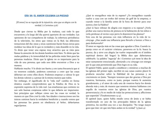 DÍA 34: EL AMOR CELEBRA LA PIEDAD
[El amor] no se regocija de la injusticia, sino que se alegra con la
verdad, (1 Corintios 13:6)
Desde que cierras tu Biblia por la mañana, casi todo lo que
encuentres a lo largo del día querrá apartarte de sus verdades. Las
opiniones de tus compañeros de trabajo, la cobertura periodística
de la televisión, los sitios que visitas en la Red, las diferentes
tentaciones del día: estas y otras cuestiones harán horas extras para
moldear tus ideas de lo que es verdadero y más deseable en la vida.
Te dirán que tener una esposa muy atractiva que se vista para
llamar la atención de los demás hombres está bien. Te dirán que las
malas palabras y la inmoralidad de las películas están bien para las
personas maduras. Dirán que la iglesia no es importante para la
vida de una persona; que cada uno debe encontrar a Dios a su
manera.
Hablarán mucho. Y lo dirán tan fuerte y con tanta frecuencia que si
no tenemos cuidado, podemos comenzar a creer que las cosas
deberían ser como ellos dicen. Podemos empezar a valorar lo que
los demás valoran y a pensar de la misma manera que todos.
Sin embargo, el significado de la "vida real" cambia en forma
drástica cuando comprendemos que la Palabra de Dios es la
expresión suprema de la vida real. Las enseñanzas que contiene no
son solo buenas conjeturas sobre lo que debería ser importante.
Son principios que reflejan cómo son las cosas en verdad, la
manera en que Dios creó la vida. Sus ideales e instrucciones son los
únicos caminos hacia la verdadera bendición y cuando vemos que
las personas los ponen en obediencia al Señor, deberíamos
regocijarnos.
¿Qué te enorgullece más de tu esposo? ¿Te enorgullece cuando
vuelve a casa con un trofeo del torneo de golf de la empresa, o
cuando reúne a la familia antes de la hora de dormir para orar
juntos y leer la Palabra?
¿Qué te hace rebosar de alegría con respecto a tu esposa? ¿Verla
probar una nueva técnica de pintura en la habitación de los niños o
verla perdonar al vecino cuyo perro le desenterró las plantas?
Eres una de las personas con más influencia en la vida de tu
cónyuge. ¿Has usado esa influencia para llevarlo a honrar a Dios o
para deshonrarlo?
El amor se regocija más en las cosas que agradan a Dios. Cuando tu
pareja crece en el carácter cristiano, persevera en la fe, busca la
pureza, da y sirve con alegría (se vuelve responsable en el ámbito
espiritual dentro del hogar) la Biblia dice que deberíamos
celebrarlo. La palabra "regocija" de i Corintios 13:6 tiene la idea de
estar sumamente emocionado, alentando a tu cónyuge con energía
por lo que está permitiendo que Dios logre en su vida.
El apóstol Pablo, quien ayudó a establecer y ministrar a muchas de
las iglesias del primer siglo, escribió en sus canas cuánto placer le
producía escuchar sobre la fidelidad de las personas y su
crecimiento en Jesús. "Siempre tenemos que dar gracias a Dios por
vosotros, hermanos, como es justo, porque vuestra fe aumenta
grandemente, y el amor de cada uno de vosotros hacia los demás
abunda más y más; de manera que nosotros mismos hablamos con
orgullo de vosotros entre las iglesias de Dios, por vuestra
perseverancia y fe en medio de todas las persecuciones y aflicciones
que soportáis" (Tesalonicenses 1:3-4).
El apóstol Juan, quien había estado cerca de Jesús y se había
transformado en uno de los principales líderes de la iglesia
primitiva, les escribió una vez a sus discípulos: "No tengo mayor
gozo que éste: oír que mis hijos andan en la verdad" (3 Juan 4).
 
